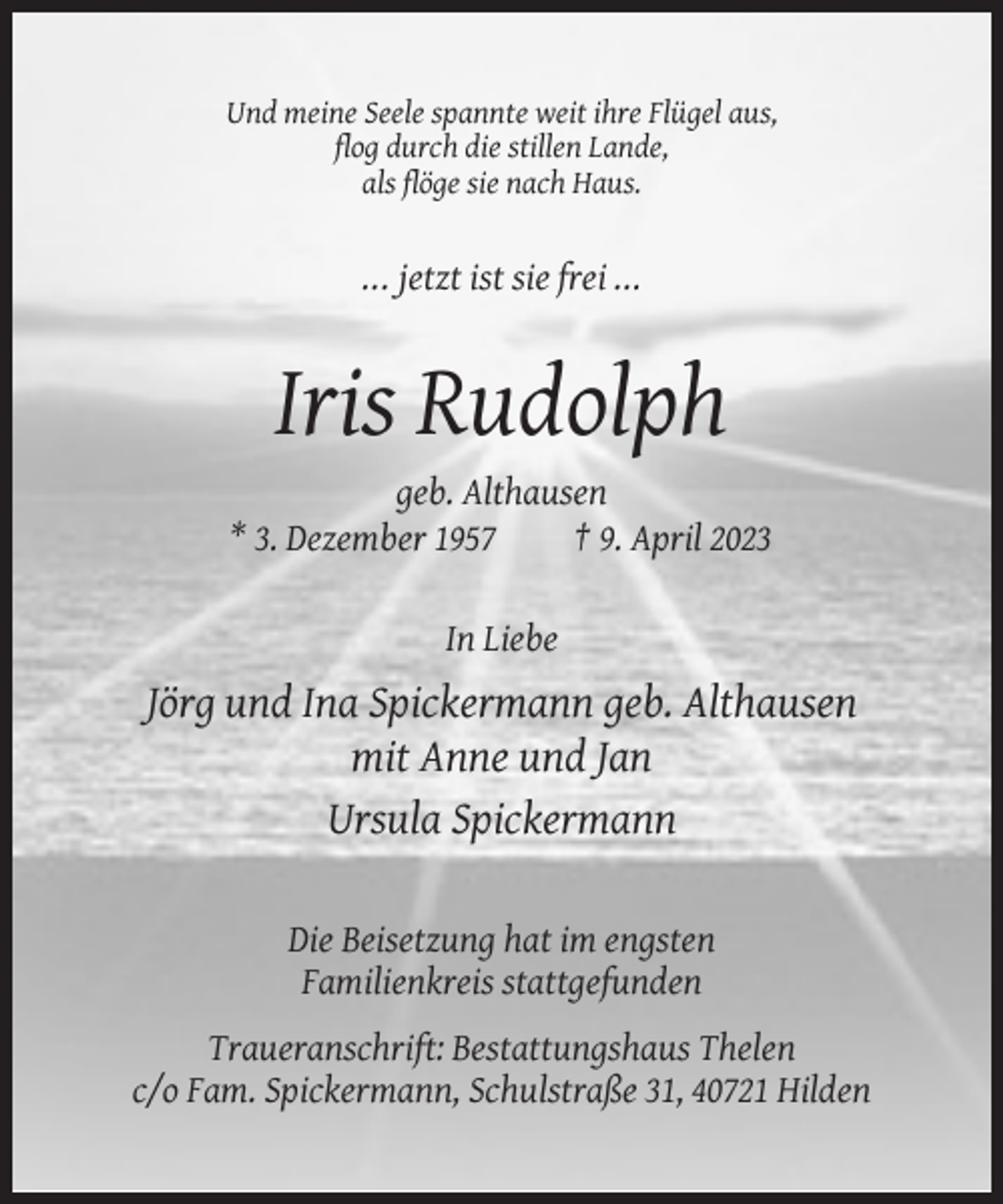 <p>Und meine Seele spannte weit ihre Flügel aus,<br />flog durch die stillen Lande,<br />als flöge sie nach Haus.</p><p>... jetzt ist sie frei ...</p><p>Iris Rudolph<br />geb. Althausen<br />* 3. Dezember 1957<br />† 9. April 2023<br />In Liebe</p><p>Jörg und Ina Spickermann geb. Althausen<br />mit Anne und Jan<br />Ursula Spickermann<br />Die Beisetzung hat im engsten<br />Familienkreis stattgefunden<br />Traueranschrift: Bestattungshaus Thelen<br />c/o Fam. Spickermann, Schulstraße 31, 40721 Hilden</p>