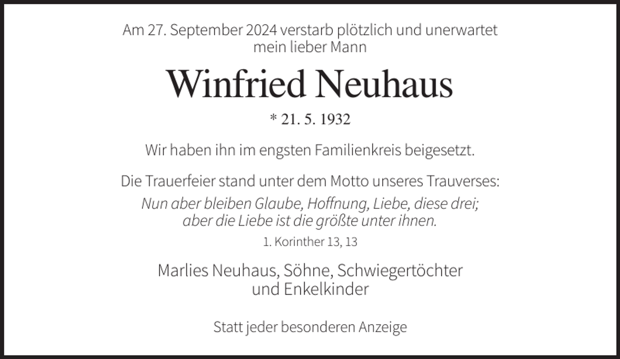 <p>Am 27. September 2024 verstarb plötzlich und unerwartet<br />mein lieber Mann</p><p>Winfried Neuhaus<br />* 21. 5. 1932</p><p>Wir haben ihn im engsten Familienkreis beigesetzt.<br />Die Trauerfeier stand unter dem Motto unseres Trauverses:<br />Nun aber bleiben Glaube, Hoffnung, Liebe, diese drei;<br />aber die Liebe ist die größte unter ihnen.<br />1. Korinther 13, 13</p><p>Marlies Neuhaus, Söhne, Schwiegertöchter<br />und Enkelkinder<br />Statt jeder besonderen Anzeige</p>