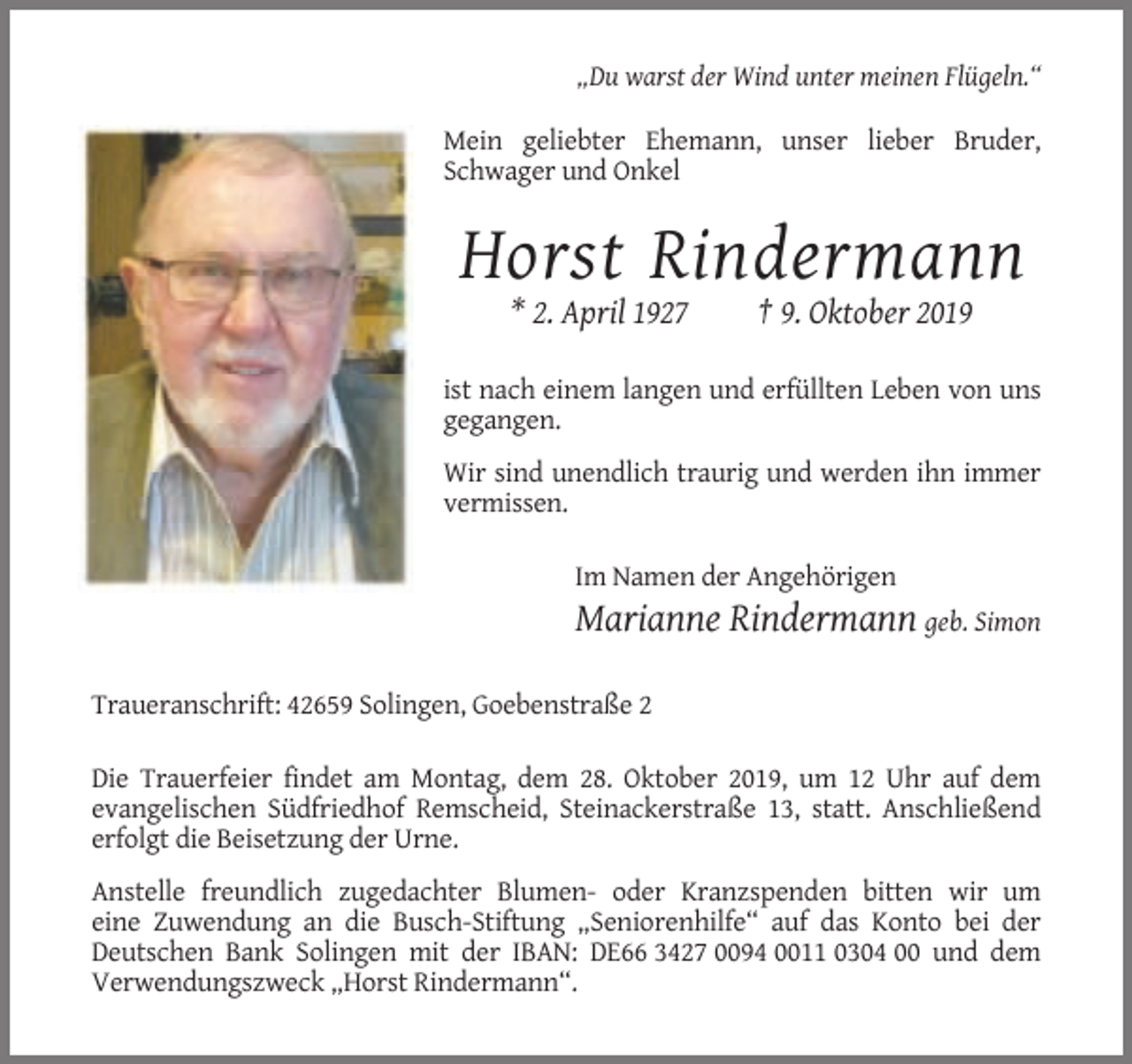 <p>„Du warst der Wind unter meinen Flügeln.“<br />Mein geliebter Ehemann, unser lieber Bruder,<br />Schwager und Onkel</p><p>Horst Rindermann<br />* 2. April 1927</p><p>† 9. Oktober 2019</p><p>ist nach einem langen und erfüllten Leben von uns<br />gegangen.<br />Wir sind unendlich traurig und werden ihn immer<br />vermissen.<br />Im Namen der Angehörigen</p><p>Marianne Rindermann geb. Simon<br />Traueranschrift: 42659 Solingen, Goebenstraße 2<br />Die Trauerfeier findet am Montag, dem 28. Oktober 2019, um 12 Uhr auf dem<br />evangelischen Südfriedhof Remscheid, Steinackerstraße 13, statt. Anschließend<br />erfolgt die Beisetzung der Urne.<br />Anstelle freundlich zugedachter Blumen- oder Kranzspenden bitten wir um<br />eine Zuwendung an die Busch-Stiftung „Seniorenhilfe“ auf das Konto bei der<br />Deutschen Bank Solingen mit der IBAN: DE66 3427 0094 0011 0304 00 und dem<br />Verwendungszweck „Horst Rindermann“.</p>
