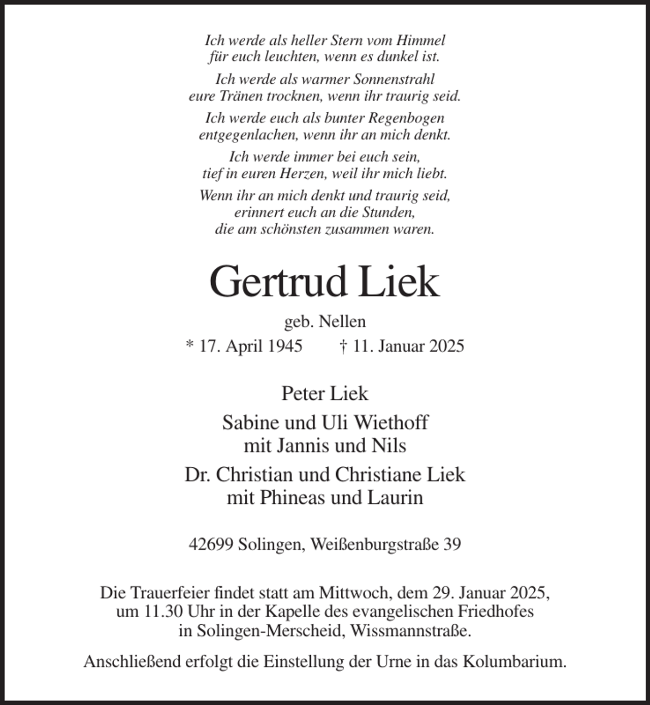 <p>Ich werde als heller Stern vom Himmel<br />für euch leuchten, wenn es dunkel ist.<br />Ich werde als warmer Sonnenstrahl<br />eure Tränen trocknen, wenn ihr traurig seid.<br />Ich werde euch als bunter Regenbogen<br />entgegenlachen, wenn ihr an mich denkt.<br />Ich werde immer bei euch sein,<br />tief in euren Herzen, weil ihr mich liebt.<br />Wenn ihr an mich denkt und traurig seid,<br />erinnert euch an die Stunden,<br />die am schönsten zusammen waren.</p><p>Gertrud Liek<br />geb. Nellen<br />* 17. April 1945<br />† 11. Januar 2025</p><p>Peter Liek<br />Sabine und Uli Wiethoff<br />mit Jannis und Nils<br />Dr. Christian und Christiane Liek<br />mit Phineas und Laurin<br />42699 Solingen, Weißenburgstraße 39<br />Die Trauerfeier findet statt am Mittwoch, dem 29. Januar 2025,<br />um 11.30 Uhr in der Kapelle des evangelischen Friedhofes<br />in Solingen-Merscheid, Wissmannstraße.<br />Anschließend erfolgt die Einstellung der Urne in das Kolumbarium.</p>