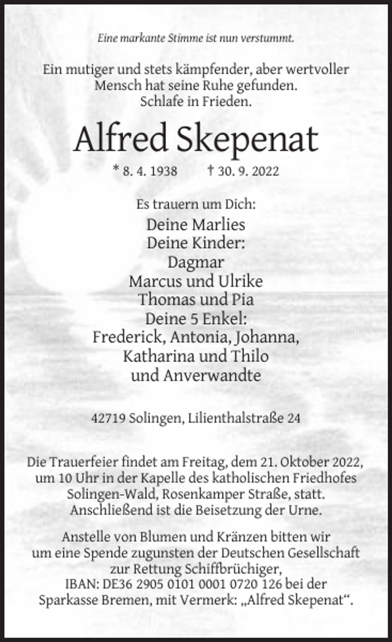 <p>Eine markante Stimme ist nun verstummt.</p><p>Ein mutiger und stets kämpfender, aber wertvoller<br />Mensch hat seine Ruhe gefunden.<br />Schlafe in Frieden.</p><p>Alfred Skepenat<br />* 8. 4. 1938</p><p>† 30. 9. 2022</p><p>Es trauern um Dich:</p><p>Deine Marlies<br />Deine Kinder:<br />Dagmar<br />Marcus und Ulrike<br />Thomas und Pia<br />Deine 5 Enkel:<br />Frederick, Antonia, Johanna,<br />Katharina und Thilo<br />und Anverwandte<br />42719 Solingen, Lilienthalstraße 24</p><p>Die Trauerfeier findet am Freitag, dem 21. Oktober 2022,<br />um 10 Uhr in der Kapelle des katholischen Friedhofes<br />Solingen-Wald, Rosenkamper Straße, statt.<br />Anschließend ist die Beisetzung der Urne.<br />Anstelle von Blumen und Kränzen bitten wir<br />um eine Spende zugunsten der Deutschen Gesellschaft<br />zur Rettung Schiffbrüchiger,<br />IBAN: DE36 2905 0101 0001 0720 126 bei der<br />Sparkasse Bremen, mit Vermerk: „Alfred Skepenat“.</p>