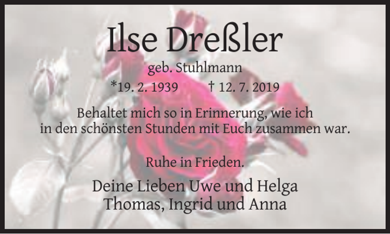 <p>Ilse Dreßler<br />geb. Stuhlmann<br />*19. 2. 1939<br />† 12. 7. 2019<br />Behaltet mich so in Erinnerung, wie ich<br />in den schönsten Stunden mit Euch zusammen war.<br />Ruhe in Frieden.</p><p>Deine Lieben Uwe und Helga<br />Thomas, Ingrid und Anna</p>