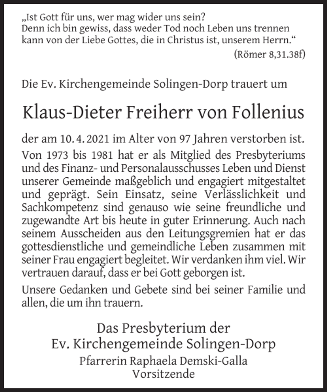 <p>„Ist Gott für uns, wer mag wider uns sein?<br />Denn ich bin gewiss, dass weder Tod noch Leben uns trennen<br />kann von der Liebe Gottes, die in Christus ist, unserem Herrn.“<br />(Römer 8,31.38f)</p><p>Die Ev. Kirchengemeinde Solingen-Dorp trauert um</p><p>Klaus-Dieter Freiherr von Follenius<br />der am 10. 4. 2021 im Alter von 97 Jahren verstorben ist.<br />Von 1973 bis 1981 hat er als Mitglied des Presbyteriums<br />und des Finanz- und Personalausschusses Leben und Dienst<br />unserer Gemeinde maßgeblich und engagiert mitgestaltet<br />und geprägt. Sein Einsatz, seine Verlässlichkeit und<br />Sachkompetenz sind genauso wie seine freundliche und<br />zugewandte Art bis heute in guter Erinnerung. Auch nach<br />seinem Ausscheiden aus den Leitungsgremien hat er das<br />gottesdienstliche und gemeindliche Leben zusammen mit<br />seiner Frau engagiert begleitet. Wir verdanken ihm viel. Wir<br />vertrauen darauf, dass er bei Gott geborgen ist.<br />Unsere Gedanken und Gebete sind bei seiner Familie und<br />allen, die um ihn trauern.</p><p>Das Presbyterium der<br />Ev. Kirchengemeinde Solingen-Dorp<br />Pfarrerin Raphaela Demski-Galla<br />Vorsitzende</p>