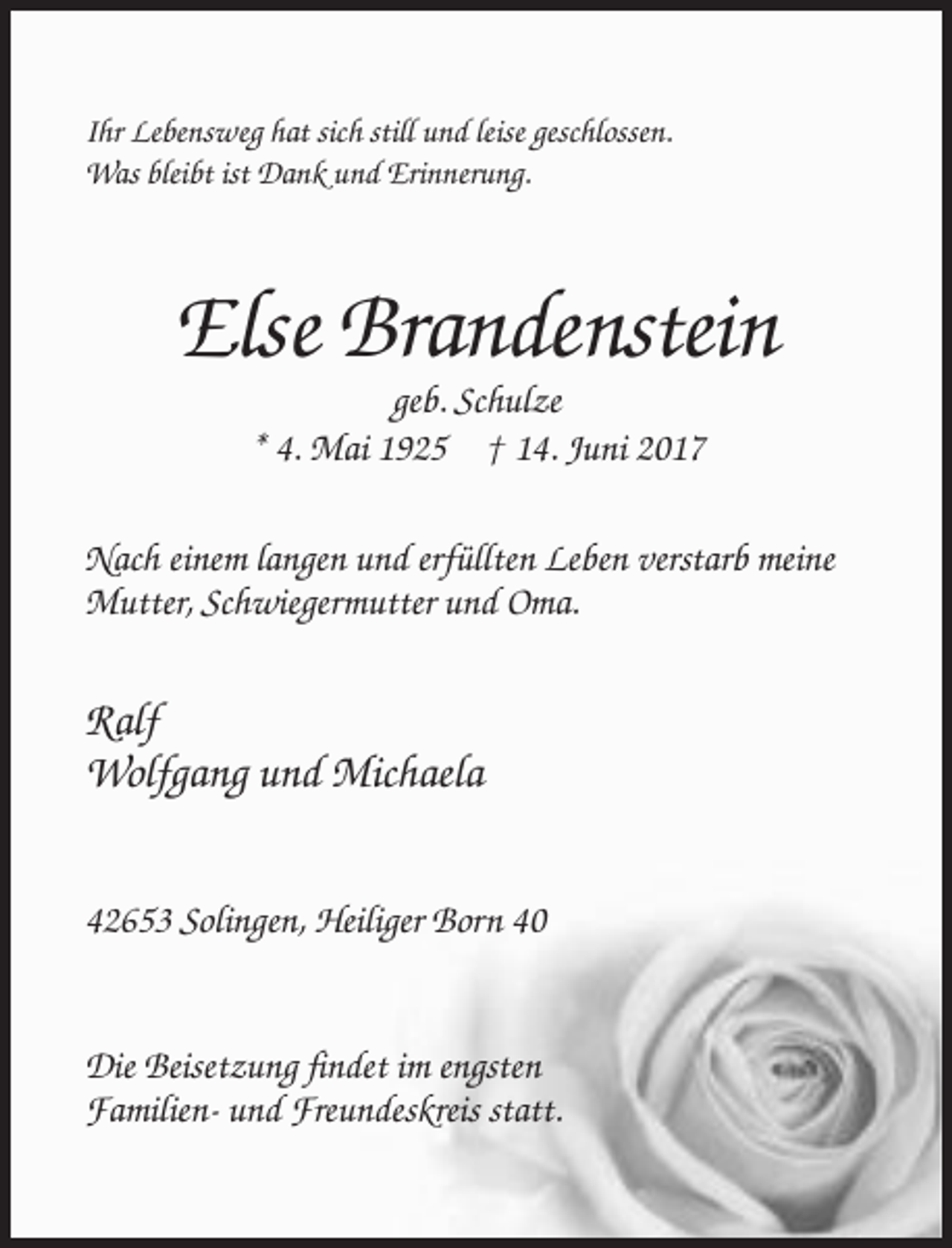 <p>Ihr Lebensweg hat sich still und leise geschlossen.<br />Was bleibt ist Dank und Erinnerung.</p><p>Else Brandenstein<br />geb. Schulze<br />* 4. Mai 1925 † 14. Juni 2017<br />Nach einem langen und erfüllten Leben verstarb meine<br />Mutter, Schwiegermutter und Oma.</p><p>Ralf<br />Wolfgang und Michaela<br />42653 Solingen, Heiliger Born 40</p><p>Die Beisetzung findet im engsten<br />Familien- und Freundeskreis statt.</p>