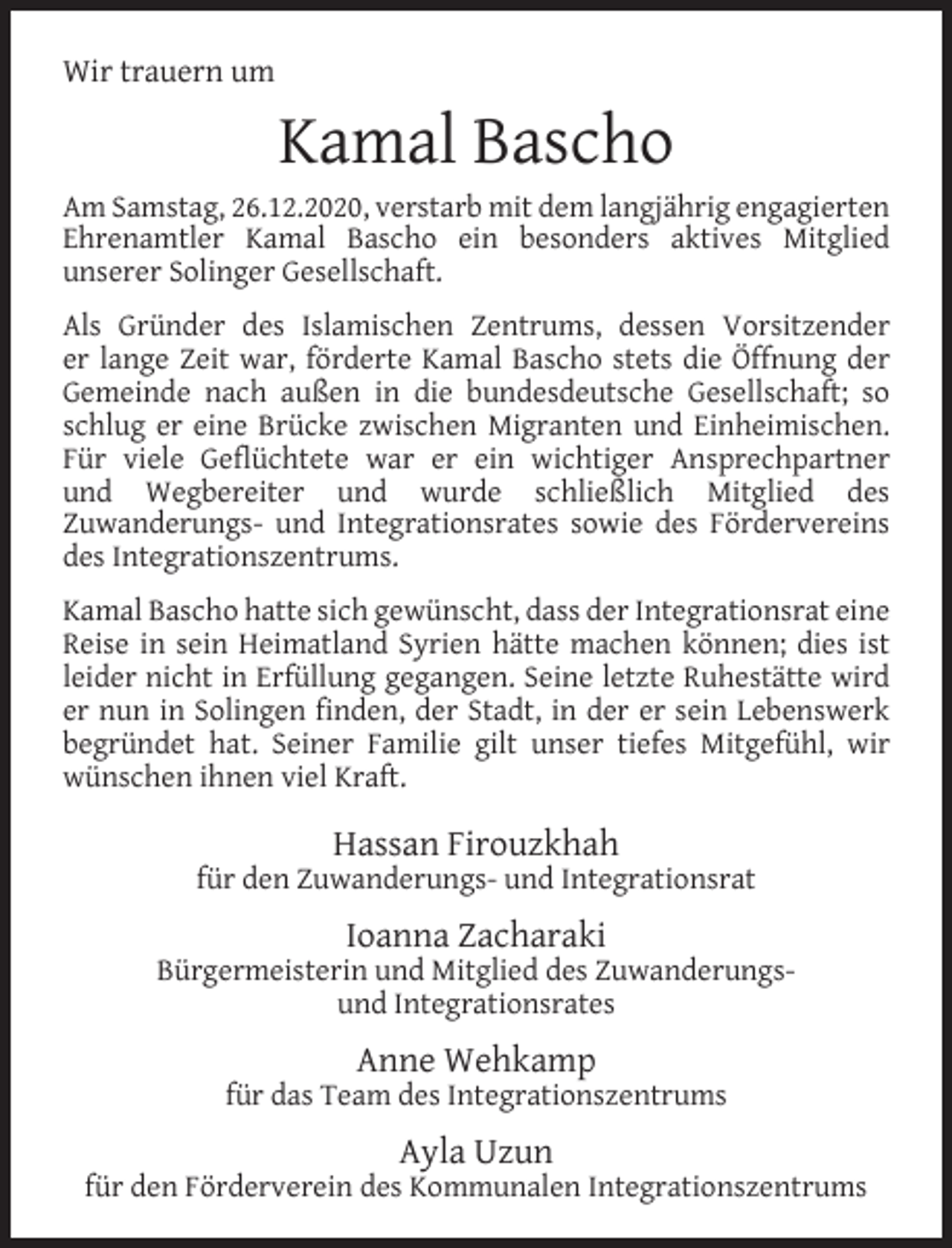 <p>Wir trauern um</p><p>Kamal Bascho</p><p>Am Samstag, 26.12.2020, verstarb mit dem langjährig engagierten<br />Ehrenamtler Kamal Bascho ein besonders aktives Mitglied<br />unserer Solinger Gesellschaft.<br />Als Gründer des Islamischen Zentrums, dessen Vorsitzender<br />er lange Zeit war, förderte Kamal Bascho stets die Öffnung der<br />Gemeinde nach außen in die bundesdeutsche Gesellschaft; so<br />schlug er eine Brücke zwischen Migranten und Einheimischen.<br />Für viele Geﬂüchtete war er ein wichtiger Ansprechpartner<br />und Wegbereiter und wurde schließlich Mitglied des<br />Zuwanderungs- und Integrationsrates sowie des Fördervereins<br />des Integrationszentrums.<br />Kamal Bascho hatte sich gewünscht, dass der Integrationsrat eine<br />Reise in sein Heimatland Syrien hätte machen können; dies ist<br />leider nicht in Erfüllung gegangen. Seine letzte Ruhestätte wird<br />er nun in Solingen ﬁnden, der Stadt, in der er sein Lebenswerk<br />begründet hat. Seiner Familie gilt unser tiefes Mitgefühl, wir<br />wünschen ihnen viel Kraft.</p><p>Hassan Firouzkhah</p><p>für den Zuwanderungs- und Integrationsrat</p><p>Ioanna Zacharaki</p><p>Bürgermeisterin und Mitglied des Zuwanderungsund Integrationsrates</p><p>Anne Wehkamp</p><p>für das Team des Integrationszentrums</p><p>Ayla Uzun</p><p>für den Förderverein des Kommunalen Integrationszentrums</p>