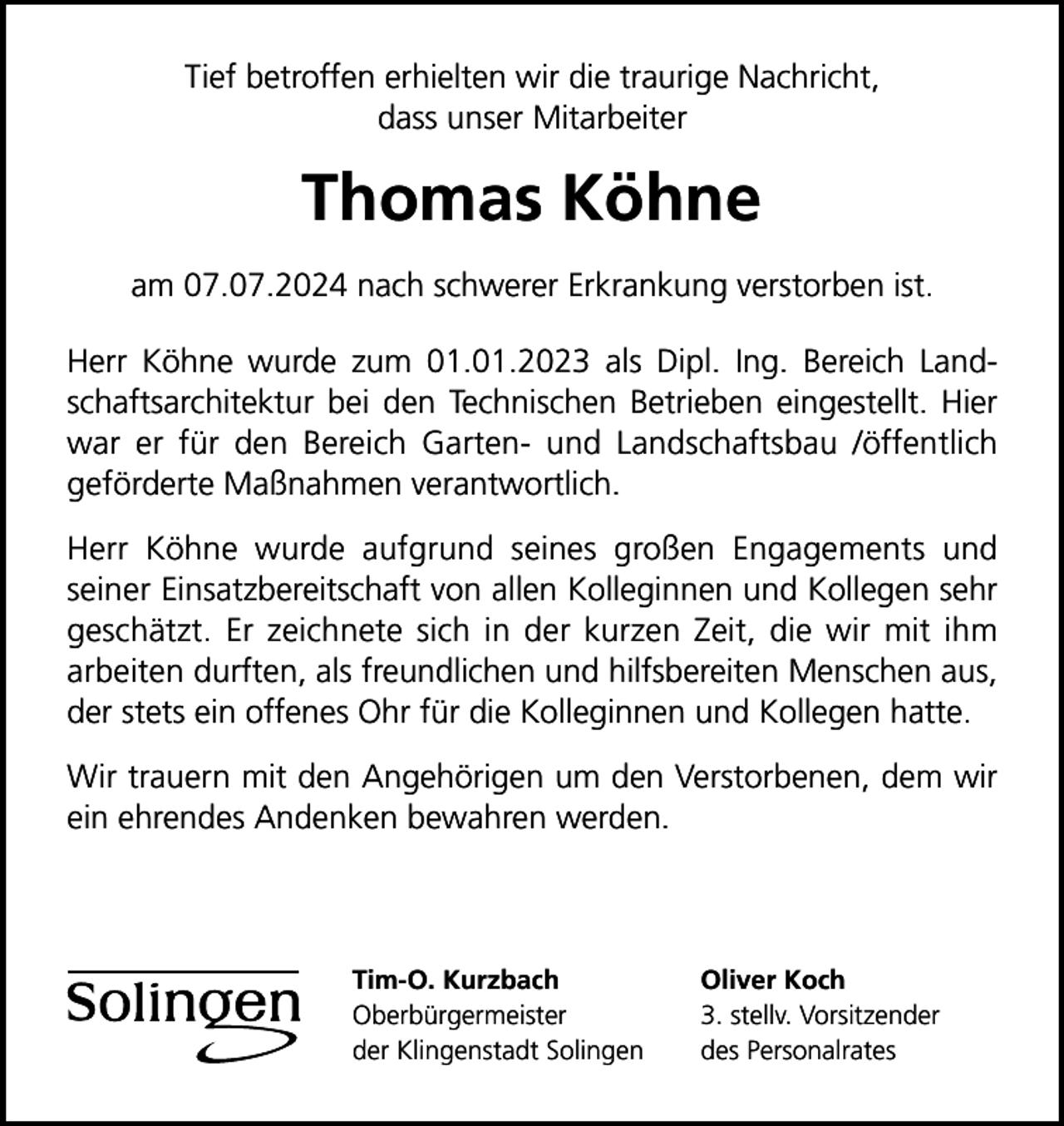 <p>Tief betroffen erhielten wir die traurige Nachricht,<br />dass unser Mitarbeiter</p>
<p>Thomas Köhne<br />am 07.07.2024 nach schwerer Erkrankung verstorben ist.<br />Herr Köhne wurde zum 01.01.2023 als Dipl. Ing. Bereich Landschaftsarchitektur bei den Technischen Betrieben eingestellt. Hier<br />war er für den Bereich Garten- und Landschaftsbau /öffentlich<br />geförderte Maßnahmen verantwortlich.<br />Herr Köhne wurde aufgrund seines großen Engagements und<br />seiner Einsatzbereitschaft von allen Kolleginnen und Kollegen sehr<br />geschätzt. Er zeichnete sich in der kurzen Zeit, die wir mit ihm<br />arbeiten durften, als freundlichen und hilfsbereiten Menschen aus,<br />der stets ein offenes Ohr für die Kolleginnen und Kollegen hatte.<br />Wir trauern mit den Angehörigen um den Verstorbenen, dem wir<br />ein ehrendes Andenken bewahren werden.</p>
<p>Tim-O. Kurzbach<br />Oberbürgermeister<br />der Klingenstadt Solingen</p>
<p>Oliver Koch<br />3. stellv. Vorsitzender<br />des Personalrates</p>