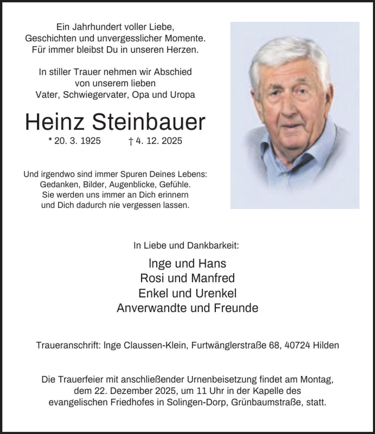 <p>Ein Jahrhundert voller Liebe,<br />Geschichten und unvergesslicher Momente.<br />Für immer bleibst Du in unseren Herzen.<br />In stiller Trauer nehmen wir Abschied<br />von unserem lieben<br />Vater, Schwiegervater, Opa und Uropa</p><p>Heinz Steinbauer<br />* 20. 3. 1925</p><p>† 4. 12. 2025</p><p>Und irgendwo sind immer Spuren Deines Lebens:<br />Gedanken, Bilder, Augenblicke, Gefühle.<br />Sie werden uns immer an Dich erinnern<br />und Dich dadurch nie vergessen lassen.</p><p>In Liebe und Dankbarkeit:</p><p>lnge und Hans<br />Rosi und Manfred<br />Enkel und Urenkel<br />Anverwandte und Freunde<br />Traueranschrift: lnge Claussen-Klein, Furtwänglerstraße 68, 40724 Hilden</p><p>Die Trauerfeier mit anschließender Urnenbeisetzung findet am Montag,<br />dem 22. Dezember 2025, um 11 Uhr in der Kapelle des<br />evangelischen Friedhofes in Solingen-Dorp, Grünbaumstraße, statt.</p>