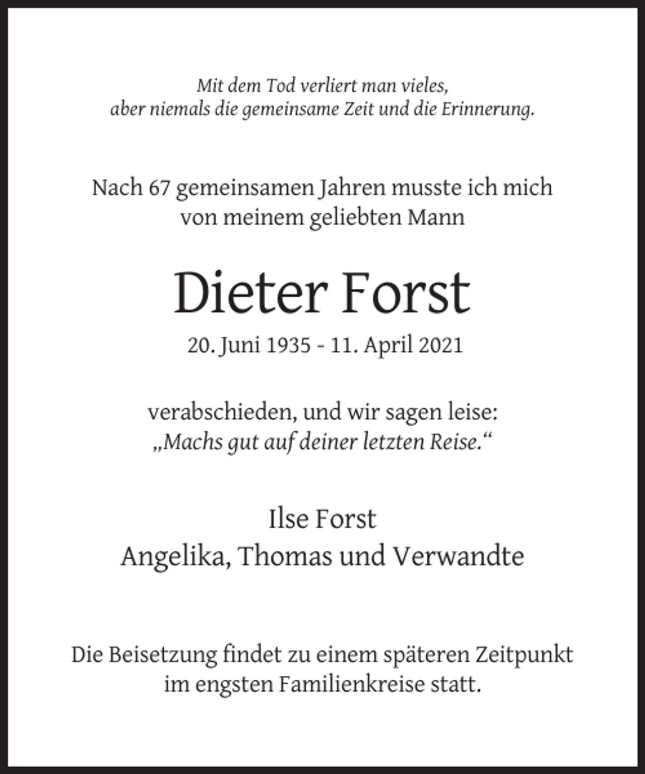 <p>Mit dem Tod verliert man vieles,<br />aber niemals die gemeinsame Zeit und die Erinnerung.</p><p>Nach 67 gemeinsamen Jahren musste ich mich<br />von meinem geliebten Mann</p><p>Dieter Forst<br />20. Juni 1935 - 11. April 2021<br />verabschieden, und wir sagen leise:<br />„Machs gut auf deiner letzten Reise.“</p><p>Ilse Forst<br />Angelika, Thomas und Verwandte</p><p>Die Beisetzung findet zu einem späteren Zeitpunkt<br />im engsten Familienkreise statt.</p>