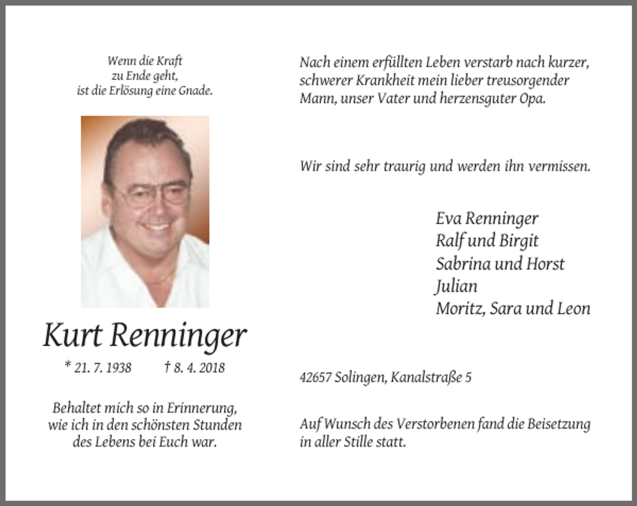 <p>Wenn die Kraft<br />zu Ende geht,<br />ist die Erlösung eine Gnade.</p><p>Nach einem erfüllten Leben verstarb nach kurzer,<br />schwerer Krankheit mein lieber treusorgender<br />Mann, unser Vater und herzensguter Opa.</p><p>Wir sind sehr traurig und werden ihn vermissen.</p><p>Eva Renninger<br />Ralf und Birgit<br />Sabrina und Horst<br />Julian<br />Moritz, Sara und Leon</p><p>Kurt Renninger<br />* 21. 7. 1938</p><p>† 8. 4. 2018<br />42657 Solingen, Kanalstraße 5</p><p>Behaltet mich so in Erinnerung,<br />wie ich in den schönsten Stunden<br />des Lebens bei Euch war.</p><p>Auf Wunsch des Verstorbenen fand die Beisetzung<br />in aller Stille statt.</p>