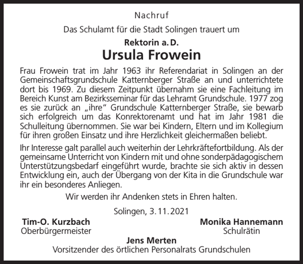 <p>Nachruf<br />Das Schulamt für die Stadt Solingen trauert um<br />Rektorin a. D.</p><p>Ursula Frowein<br />Frau Frowein trat im Jahr 1963 ihr Referendariat in Solingen an der<br />Gemeinschaftsgrundschule Katternberger Straße an und unterrichtete<br />dort bis 1969. Zu diesem Zeitpunkt übernahm sie eine Fachleitung im<br />Bereich Kunst am Bezirksseminar für das Lehramt Grundschule. 1977 zog<br />es sie zurück an „ihre“ Grundschule Katternberger Straße, sie bewarb<br />sich erfolgreich um das Konrektorenamt und hat im Jahr 1981 die<br />Schulleitung übernommen. Sie war bei Kindern, Eltern und im Kollegium<br />für ihren großen Einsatz und ihre Herzlichkeit gleichermaßen beliebt.<br />Ihr Interesse galt parallel auch weiterhin der Lehrkräftefortbildung. Als der<br />gemeinsame Unterricht von Kindern mit und ohne sonderpädagogischem<br />Unterstützungsbedarf eingeführt wurde, brachte sie sich aktiv in dessen<br />Entwicklung ein, auch der Übergang von der Kita in die Grundschule war<br />ihr ein besonderes Anliegen.<br />Wir werden ihr Andenken stets in Ehren halten.<br />Tim-O. Kurzbach<br />Oberbürgermeister</p><p>Solingen, 3. 11. 2021</p><p>Monika Hannemann<br />Schulrätin</p><p>Jens Merten<br />Vorsitzender des örtlichen Personalrats Grundschulen</p>