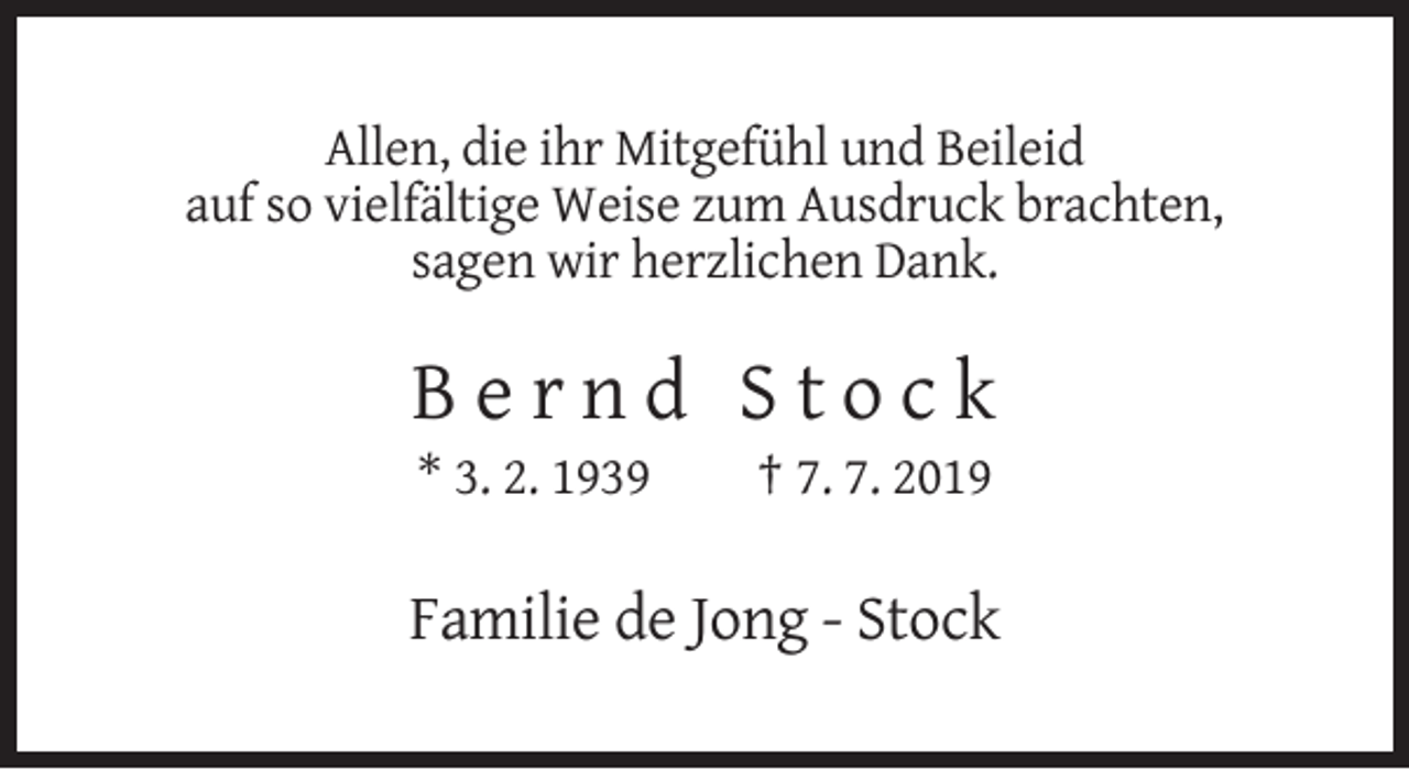 <p>Allen, die ihr Mitgefühl und Beileid<br />auf so vielfältige Weise zum Ausdruck brachten,<br />sagen wir herzlichen Dank.</p><p>Bernd Stock<br />* 3. 2. 1939</p><p>† 7. 7. 2019</p><p>Familie de Jong - Stock</p>