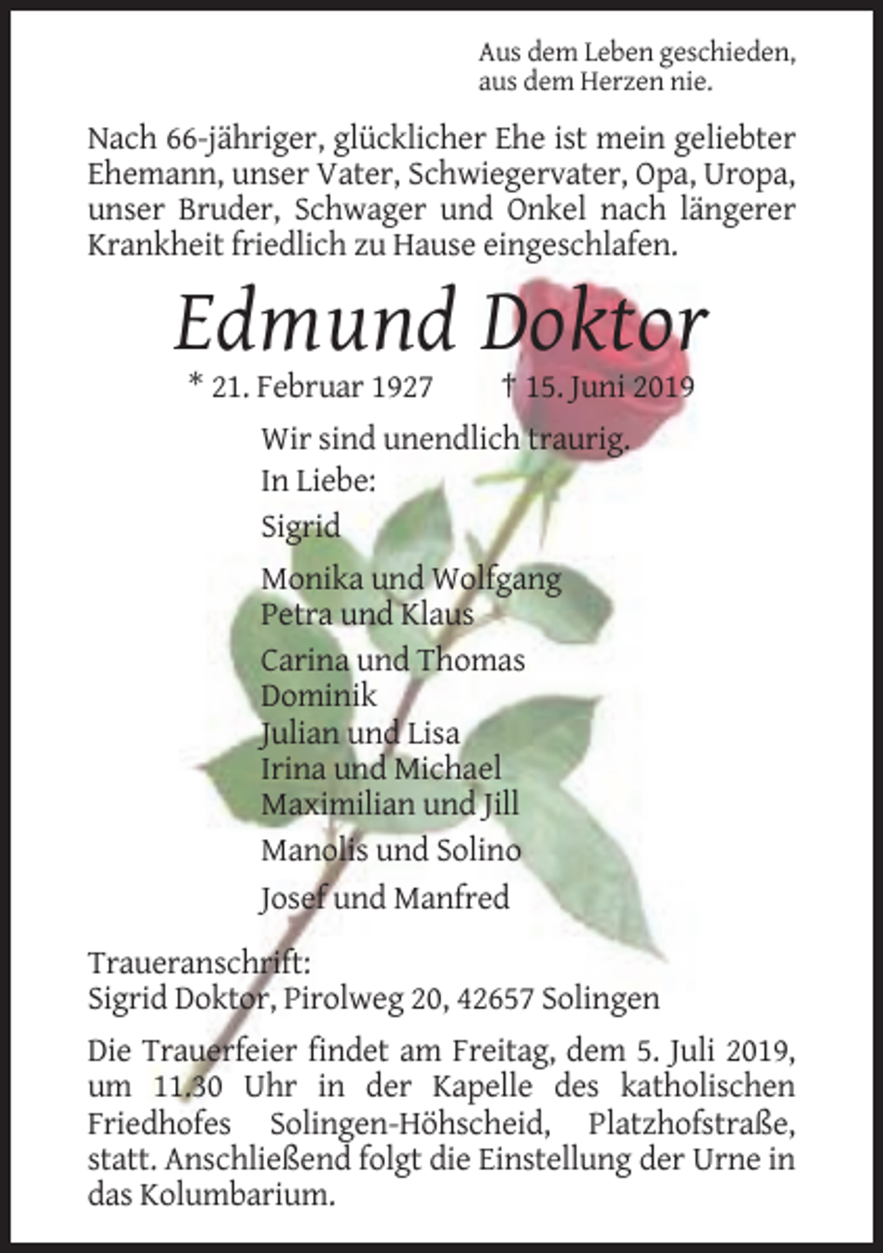 <p>Aus dem Leben geschieden,<br />aus dem Herzen nie.</p><p>Nach 66-jähriger, glücklicher Ehe ist mein geliebter<br />Ehemann, unser Vater, Schwiegervater, Opa, Uropa,<br />unser Bruder, Schwager und Onkel nach längerer<br />Krankheit friedlich zu Hause eingeschlafen.</p><p>Edmund Doktor<br />* 21. Februar 1927</p><p>† 15. Juni 2019</p><p>Wir sind unendlich traurig.<br />In Liebe:<br />Sigrid<br />Monika und Wolfgang<br />Petra und Klaus<br />Carina und Thomas<br />Dominik<br />Julian und Lisa<br />Irina und Michael<br />Maximilian und Jill<br />Manolis und Solino<br />Josef und Manfred<br />Traueranschrift:<br />Sigrid Doktor, Pirolweg 20, 42657 Solingen<br />Die Trauerfeier findet am Freitag, dem 5. Juli 2019,<br />um 11.30 Uhr in der Kapelle des katholischen<br />Friedhofes Solingen-Höhscheid, Platzhofstraße,<br />statt. Anschließend folgt die Einstellung der Urne in<br />das Kolumbarium.</p>