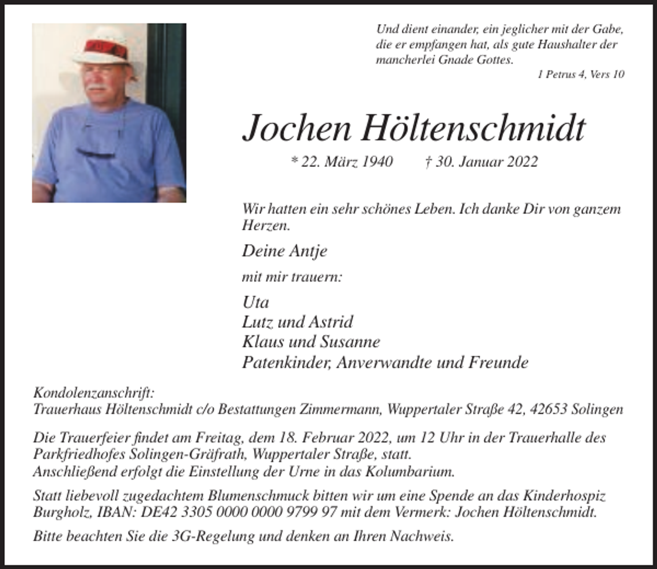 <p>Und dient einander, ein jeglicher mit der Gabe,<br />die er empfangen hat, als gute Haushalter der<br />mancherlei Gnade Gottes.<br />1 Petrus 4, Vers 10</p><p>Jochen Höltenschmidt<br />* 22. März 1940</p><p>† 30. Januar 2022</p><p>Wir hatten ein sehr schönes Leben. Ich danke Dir von ganzem<br />Herzen.</p><p>Deine Antje<br />mit mir trauern:</p><p>Uta<br />Lutz und Astrid<br />Klaus und Susanne<br />Patenkinder, Anverwandte und Freunde<br />Kondolenzanschrift:<br />Trauerhaus Höltenschmidt c/o Bestattungen Zimmermann, Wuppertaler Straße 42, 42653 Solingen<br />Die Trauerfeier findet am Freitag, dem 18. Februar 2022, um 12 Uhr in der Trauerhalle des<br />Parkfriedhofes Solingen-Gräfrath, Wuppertaler Straße, statt.<br />Anschließend erfolgt die Einstellung der Urne in das Kolumbarium.<br />Statt liebevoll zugedachtem Blumenschmuck bitten wir um eine Spende an das Kinderhospiz<br />Burgholz, IBAN: DE42 3305 9797 mit dem Vermerk: Jochen Höltenschmidt.<br />Bitte beachten Sie die 3G-Regelung und denken an Ihren Nachweis.</p>