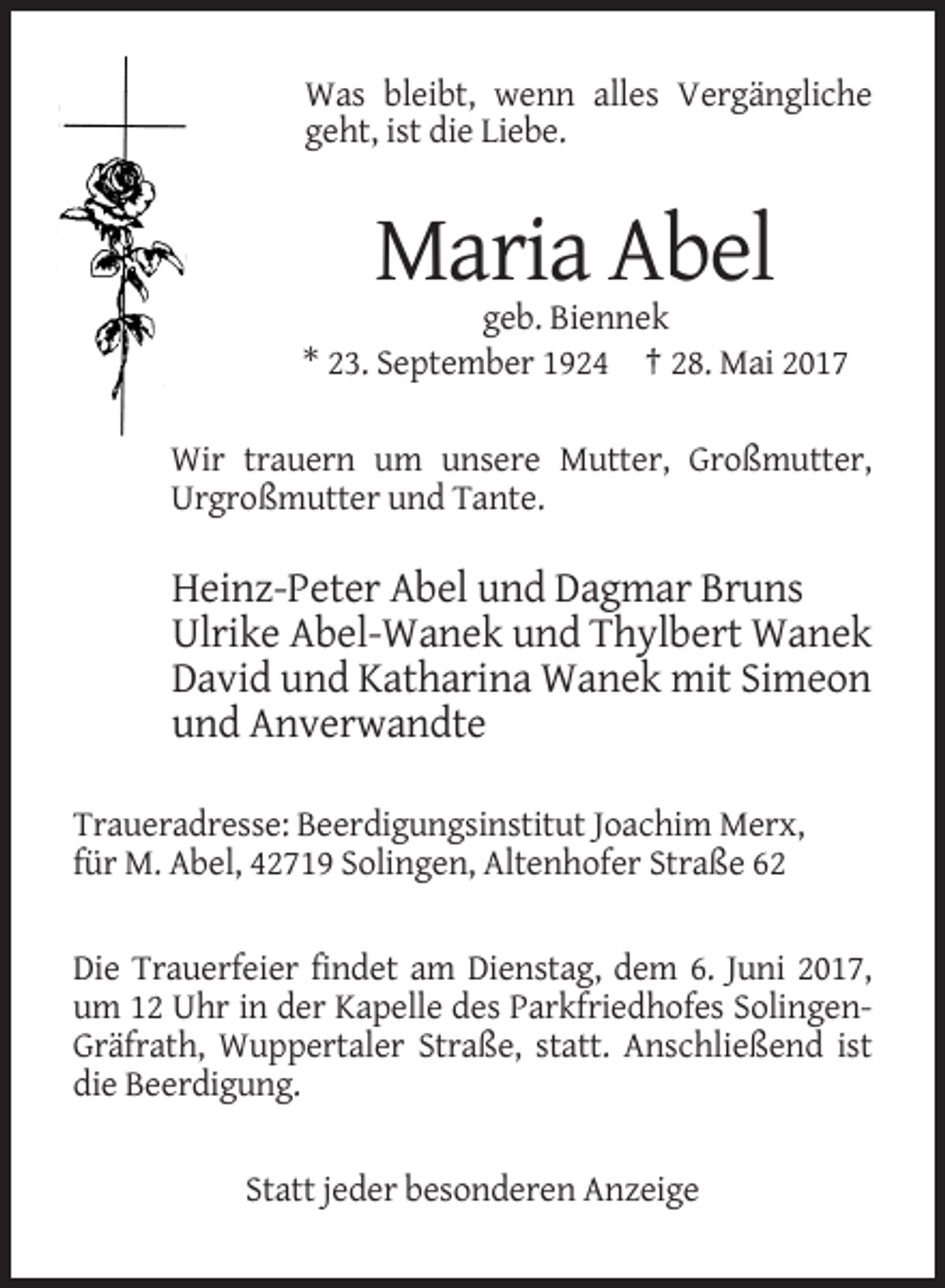 <p>Was bleibt, wenn alles Vergängliche<br />geht, ist die Liebe.</p><p>Maria Abel<br />geb. Biennek<br />* 23. September 1924 † 28. Mai 2017<br />Wir trauern um unsere Mutter, Großmutter,<br />Urgroßmutter und Tante.</p><p>Heinz-Peter Abel und Dagmar Bruns<br />Ulrike Abel-Wanek und Thylbert Wanek<br />David und Katharina Wanek mit Simeon<br />und Anverwandte<br />Traueradresse: Beerdigungsinstitut Joachim Merx,<br />für M. Abel, 42719 Solingen, Altenhofer Straße 62</p><p>Die Trauerfeier findet am Dienstag, dem 6. Juni 2017,<br />um 12 Uhr in der Kapelle des Parkfriedhofes SolingenGräfrath, Wuppertaler Straße, statt. Anschließend ist<br />die Beerdigung.</p><p>Statt jeder besonderen Anzeige</p>