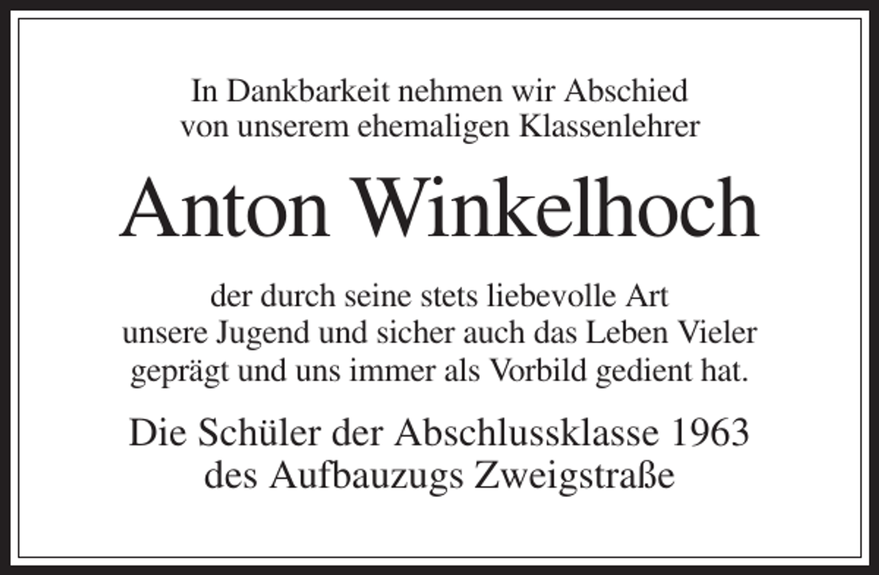 <p>In Dankbarkeit nehmen wir Abschied<br />von unserem ehemaligen Klassenlehrer</p><p>Anton Winkelhoch<br />der durch seine stets liebevolle Art<br />unsere Jugend und sicher auch das Leben Vieler<br />geprägt und uns immer als Vorbild gedient hat.</p><p>Die Schüler der Abschlussklasse 1963<br />des Aufbauzugs Zweigstraße</p>