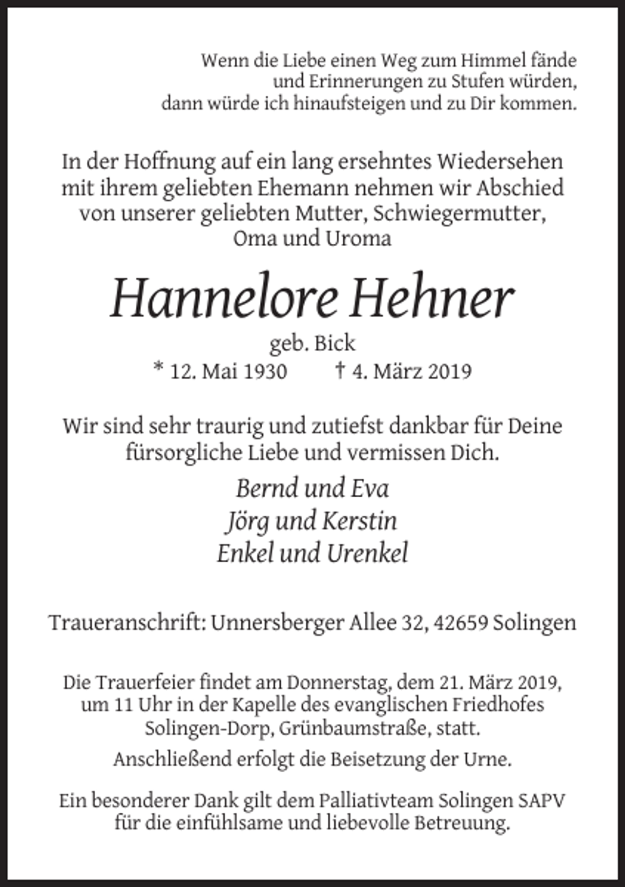 <p>Wenn die Liebe einen Weg zum Himmel fände<br />und Erinnerungen zu Stufen würden,<br />dann würde ich hinaufsteigen und zu Dir kommen.</p><p>In der Hoffnung auf ein lang ersehntes Wiedersehen<br />mit ihrem geliebten Ehemann nehmen wir Abschied<br />von unserer geliebten Mutter, Schwiegermutter,<br />Oma und Uroma</p><p>Hannelore Hehner<br />geb. Bick<br />* 12. Mai 1930<br />† 4. März 2019<br />Wir sind sehr traurig und zutiefst dankbar für Deine<br />fürsorgliche Liebe und vermissen Dich.</p><p>Bernd und Eva<br />Jörg und Kerstin<br />Enkel und Urenkel<br />Traueranschrift: Unnersberger Allee 32, 42659 Solingen<br />Die Trauerfeier findet am Donnerstag, dem 21. März 2019,<br />um 11 Uhr in der Kapelle des evanglischen Friedhofes<br />Solingen-Dorp, Grünbaumstraße, statt.<br />Anschließend erfolgt die Beisetzung der Urne.<br />Ein besonderer Dank gilt dem Palliativteam Solingen SAPV<br />für die einfühlsame und liebevolle Betreuung.</p>