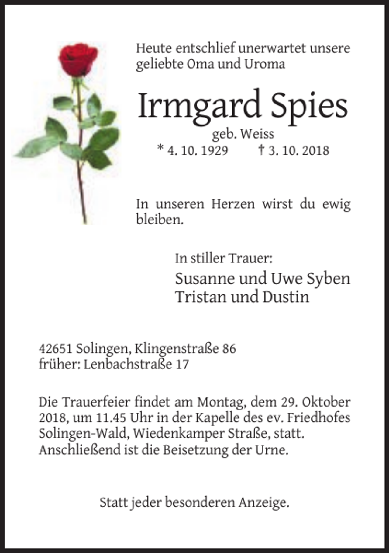 <p>Heute entschlief unerwartet unsere<br />geliebte Oma und Uroma</p><p>Irmgard Spies<br />geb. Weiss<br />* 4. 10. 1929<br />† 3. 10. 2018</p><p>In unseren Herzen wirst du ewig<br />bleiben.<br />In stiller Trauer:</p><p>Susanne und Uwe Syben<br />Tristan und Dustin<br />42651 Solingen, Klingenstraße 86<br />früher: Lenbachstraße 17<br />Die Trauerfeier findet am Montag, dem 29. Oktober<br />2018, um 11.45 Uhr in der Kapelle des ev. Friedhofes<br />Solingen-Wald, Wiedenkamper Straße, statt.<br />Anschließend ist die Beisetzung der Urne.</p><p>Statt jeder besonderen Anzeige.</p>