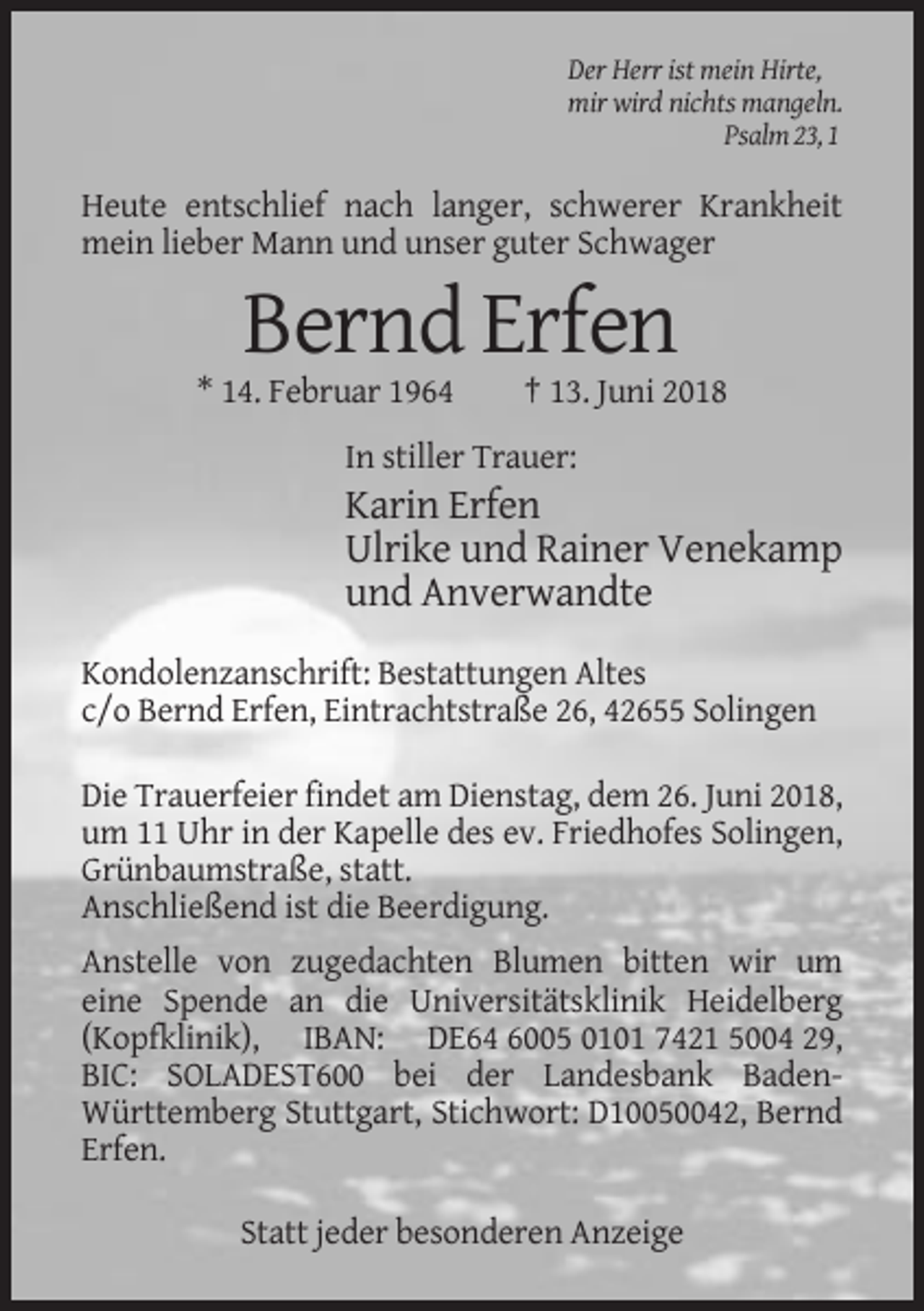 <p>Der Herr ist mein Hirte,<br />mir wird nichts mangeln.<br />Psalm 23, 1</p><p>Heute entschlief nach langer, schwerer Krankheit<br />mein lieber Mann und unser guter Schwager</p><p>Bernd Erfen<br />* 14. Februar 1964</p><p>† 13. Juni 2018</p><p>In stiller Trauer:</p><p>Karin Erfen<br />Ulrike und Rainer Venekamp<br />und Anverwandte<br />Kondolenzanschrift: Bestattungen Altes<br />c/o Bernd Erfen, Eintrachtstraße 26, 42655 Solingen<br />Die Trauerfeier findet am Dienstag, dem 26. Juni 2018,<br />um 11 Uhr in der Kapelle des ev. Friedhofes Solingen,<br />Grünbaumstraße, statt.<br />Anschließend ist die Beerdigung.<br />Anstelle von zugedachten Blumen bitten wir um<br />eine Spende an die Universitätsklinik Heidelberg<br />(Kopfklinik), IBAN: DE64 6005 0101 7421 5004 29,<br />BIC: SOLADEST600 bei der Landesbank BadenWürttemberg Stuttgart, Stichwort: D10050042, Bernd<br />Erfen.<br />Statt jeder besonderen Anzeige</p>