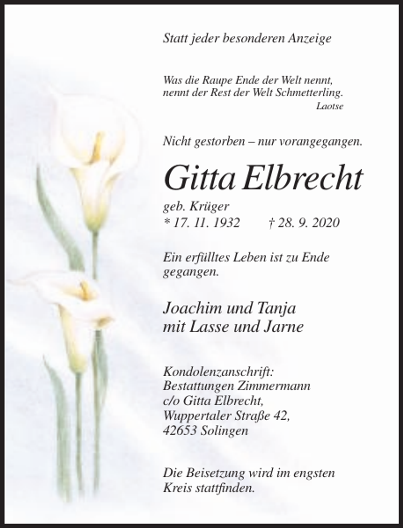 <p>Statt jeder besonderen Anzeige<br />Was die Raupe Ende der Welt nennt,<br />nennt der Rest der Welt Schmetterling.<br />Laotse</p><p>Nicht gestorben – nur vorangegangen.</p><p>Gitta Elbrecht<br />geb. Krüger<br />* 17. 11. 1932</p><p>† 28. 9. 2020</p><p>Ein erfülltes Leben ist zu Ende<br />gegangen.</p><p>Joachim und Tanja<br />mit Lasse und Jarne<br />Kondolenzanschrift:<br />Bestattungen Zimmermann<br />c/o Gitta Elbrecht,<br />Wuppertaler Straße 42,<br />42653 Solingen<br />Die Beisetzung wird im engsten<br />Kreis stattfinden.</p>
