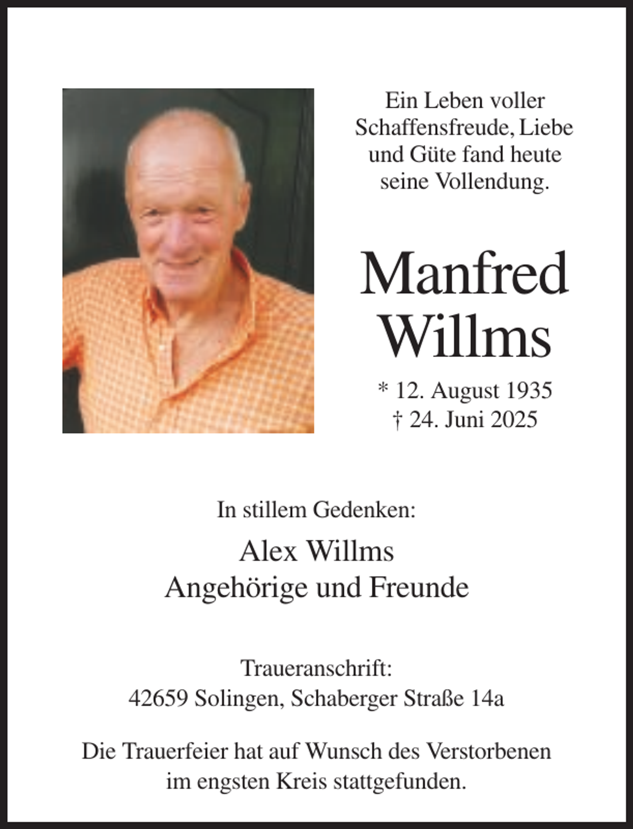 <p>Ein Leben voller<br />Schaffensfreude, Liebe<br />und Güte fand heute<br />seine Vollendung.</p><p>Manfred<br />Willms<br />* 12. August 1935<br />† 24. Juni 2025</p><p>In stillem Gedenken:</p><p>Alex Willms<br />Angehörige und Freunde<br />Traueranschrift:<br />42659 Solingen, Schaberger Straße 14a<br />Die Trauerfeier hat auf Wunsch des Verstorbenen<br />im engsten Kreis stattgefunden.</p>