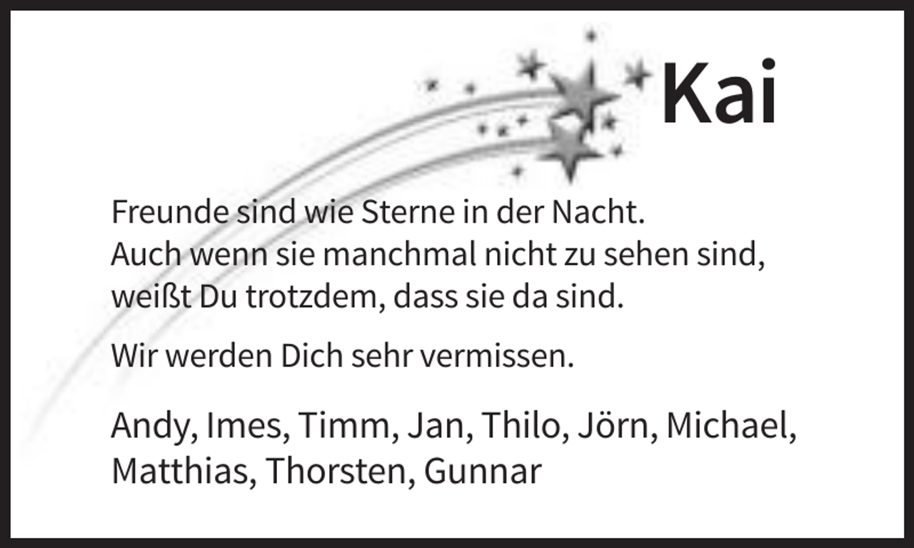 <p>Kai<br />Freunde sind wie Sterne in der Nacht.<br />Auch wenn sie manchmal nicht zu sehen sind,<br />weißt Du trotzdem, dass sie da sind.<br />Wir werden Dich sehr vermissen.</p><p>Andy, Imes, Timm, Jan, Thilo, Jörn, Michael,<br />Matthias, Thorsten, Gunnar</p>
