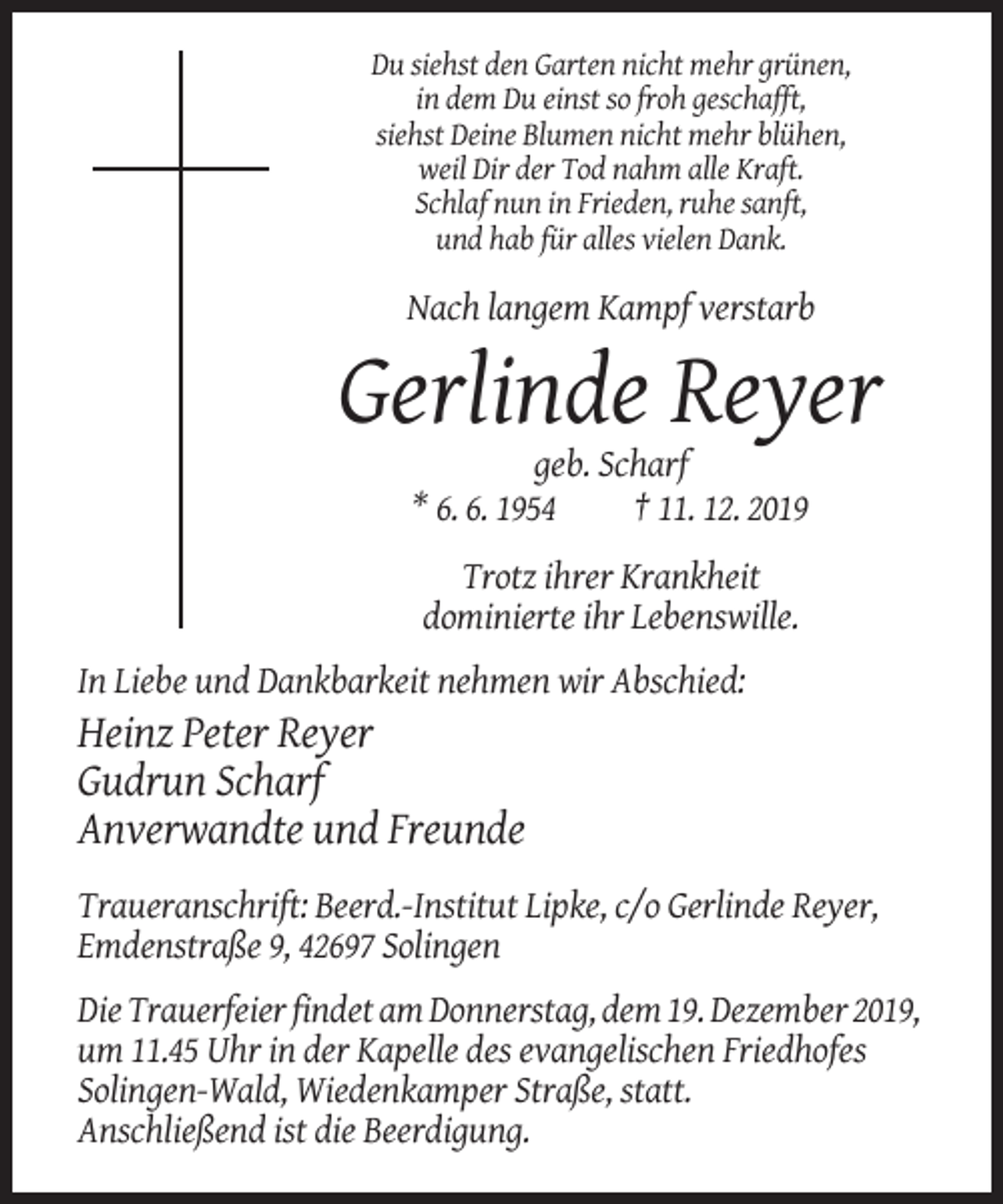 <p>Du siehst den Garten nicht mehr grünen,<br />in dem Du einst so froh geschafft,<br />siehst Deine Blumen nicht mehr blühen,<br />weil Dir der Tod nahm alle Kraft.<br />Schlaf nun in Frieden, ruhe sanft,<br />und hab für alles vielen Dank.</p><p>Nach langem Kampf verstarb</p><p>Gerlinde Reyer<br />geb. Scharf<br />* 6. 6. 1954<br />† 11. 12. 2019<br />Trotz ihrer Krankheit<br />dominierte ihr Lebenswille.<br />In Liebe und Dankbarkeit nehmen wir Abschied:</p><p>Heinz Peter Reyer<br />Gudrun Scharf<br />Anverwandte und Freunde<br />Traueranschrift: Beerd.-Institut Lipke, c/o Gerlinde Reyer,<br />Emdenstraße 9, 42697 Solingen<br />Die Trauerfeier findet am Donnerstag, dem 19. Dezember 2019,<br />um 11.45 Uhr in der Kapelle des evangelischen Friedhofes<br />Solingen-Wald, Wiedenkamper Straße, statt.<br />Anschließend ist die Beerdigung.</p>
