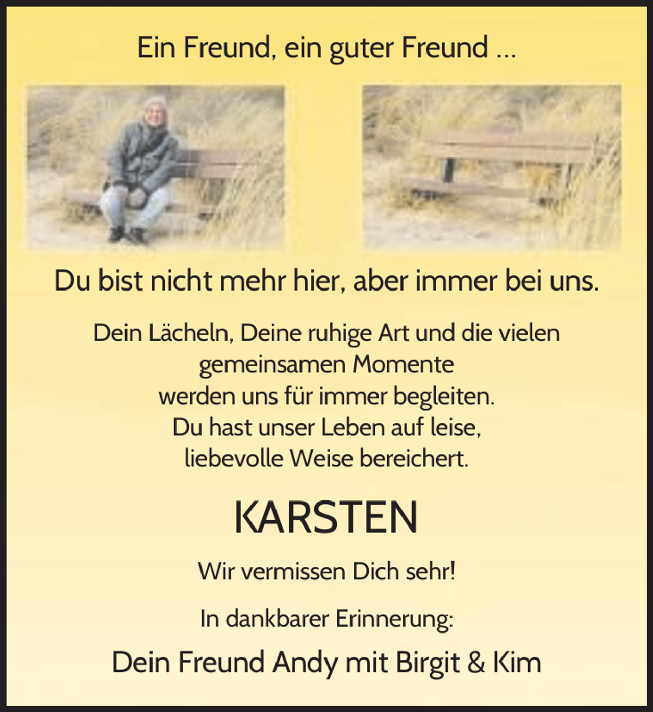 <p>Ein Freund, ein guter Freund …</p><p>Du bist nicht mehr hier, aber immer bei uns.<br />Dein Lächeln, Deine ruhige Art und die vielen<br />gemeinsamen Momente<br />werden uns für immer begleiten.<br />Du hast unser Leben auf leise,<br />liebevolle Weise bereichert.</p><p>KARSTEN<br />Wir vermissen Dich sehr!<br />In dankbarer Erinnerung:</p><p>Dein Freund Andy mit Birgit &amp; Kim</p>