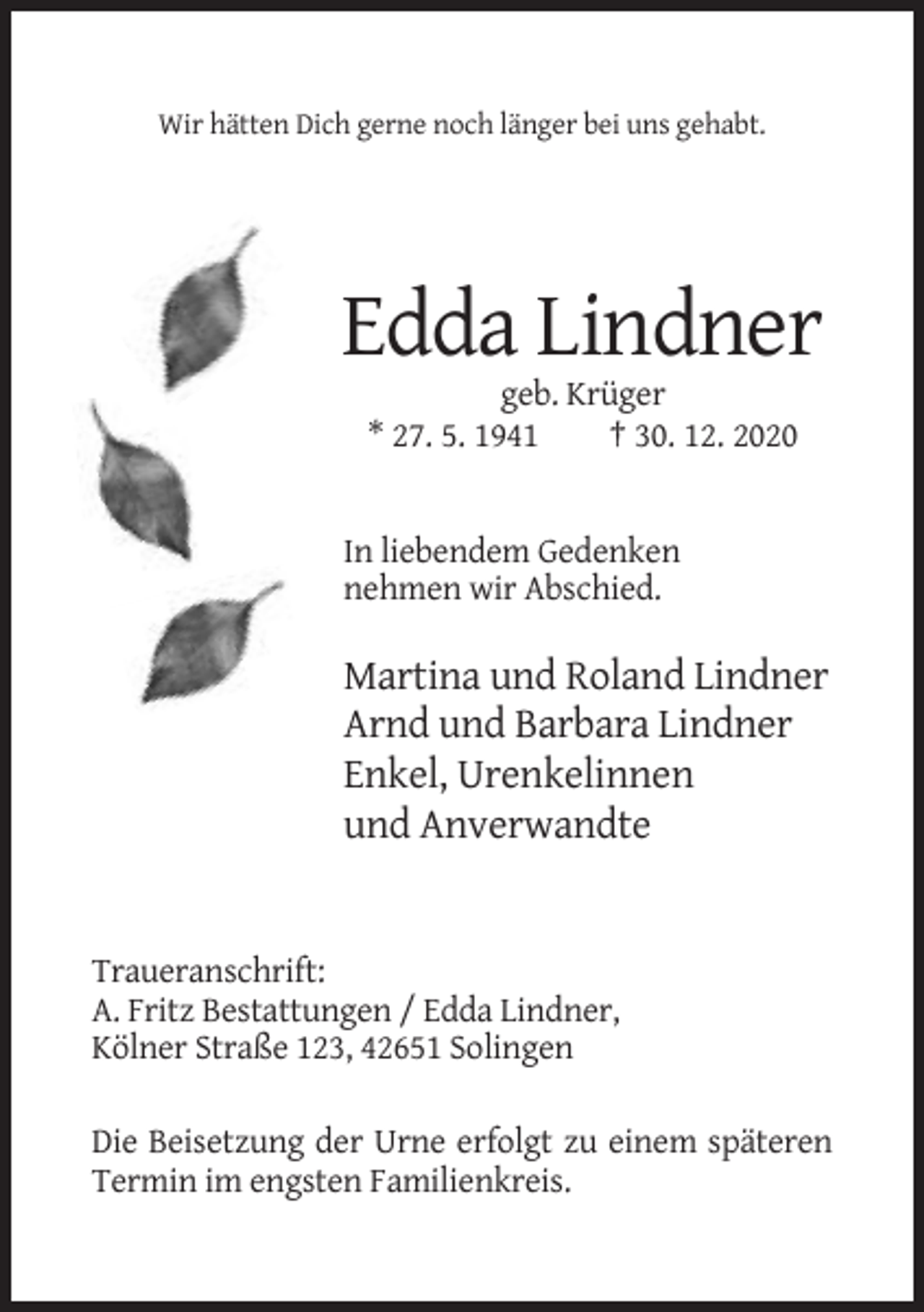 <p>Wir hätten Dich gerne noch länger bei uns gehabt.</p><p>Edda Lindner<br />geb. Krüger<br />* 27. 5. 1941<br />† 30. 12. 2020</p><p>In liebendem Gedenken<br />nehmen wir Abschied.</p><p>Martina und Roland Lindner<br />Arnd und Barbara Lindner<br />Enkel, Urenkelinnen<br />und Anverwandte</p><p>Traueranschrift:<br />A. Fritz Bestattungen / Edda Lindner,<br />Kölner Straße 123, 42651 Solingen<br />Die Beisetzung der Urne erfolgt zu einem späteren<br />Termin im engsten Familienkreis.</p>