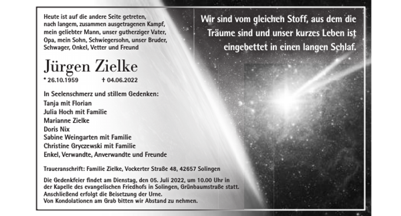 <p>Heute ist auf die andere Seite getreten,<br />nach langem, zusammen ausgetragenen Kampf,<br />mein geliebter Mann, unser gutherziger Vater,<br />Opa, mein Sohn, Schwiegersohn, unser Bruder,<br />Schwager, Onkel, Vetter und Freund</p><p>Wir sind vom gleichen Stoff, aus dem die<br />Träume sind und unser kurzes Leben ist<br />eingebettet in einen langen Schlaf.</p><p>Jürgen Zielke<br />* 26.10.1959</p><p>† 04.06.2022</p><p>In Seelenschmerz und stillem Gedenken:<br />Tanja mit Florian<br />Julia Hoch mit Familie<br />Marianne Zielke<br />Doris Nix<br />Sabine Weingarten mit Familie<br />Christine Gryczewski mit Familie<br />Enkel, Verwandte, Anverwandte und Freunde<br />Traueranschrift: Familie Zielke, Vockerter Straße 48, 42657 Solingen<br />Die Gedenkfeier findet am Dienstag, den 05. Juli 2022, um 10.00 Uhr in<br />der Kapelle des evangelischen Friedhofs in Solingen, Grünbaumstraße statt.<br />Anschließend erfolgt die Beisetzung der Urne.<br />Von Kondolationen am Grab bitten wir Abstand zu nehmen.</p>
