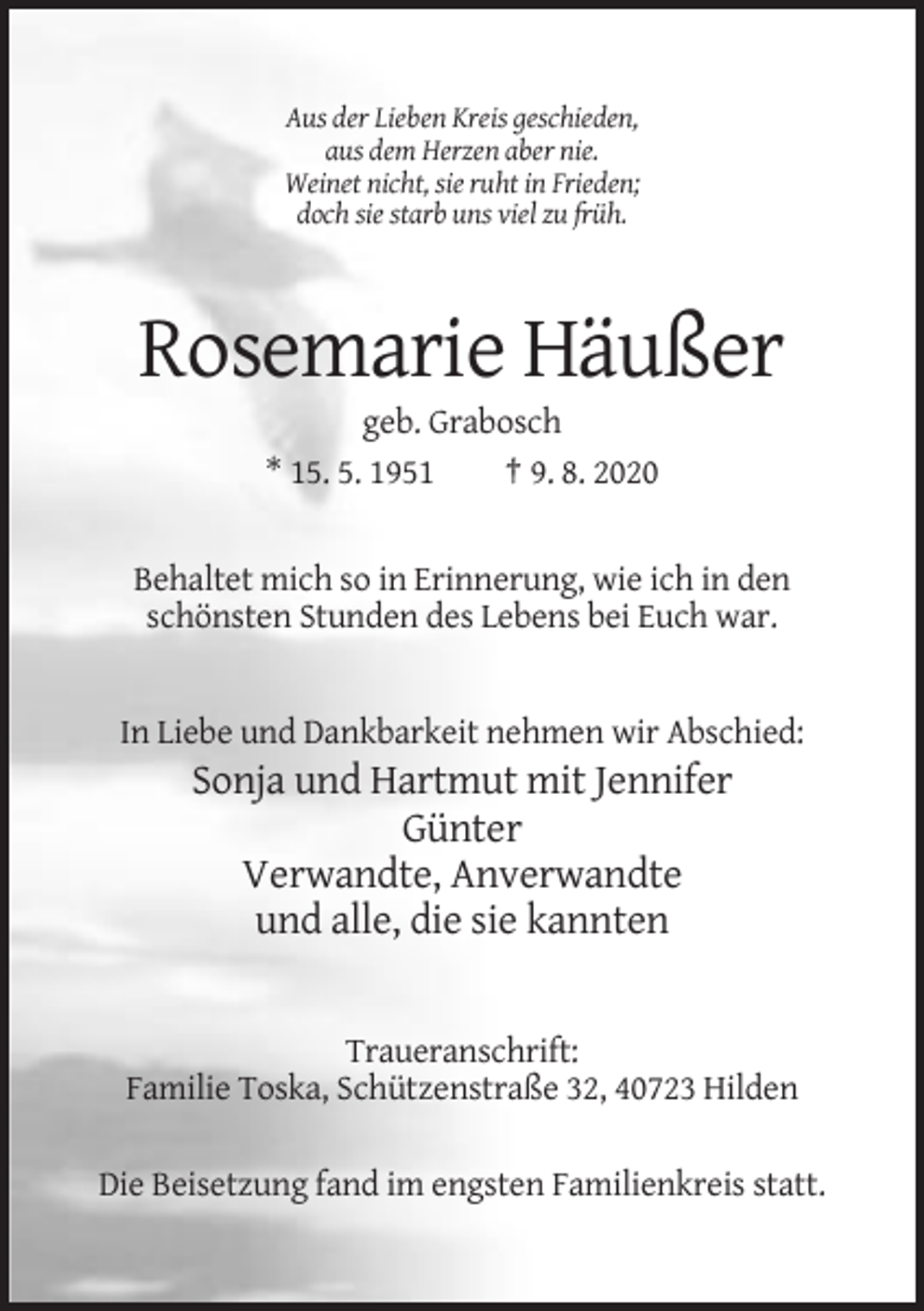 <p>Aus der Lieben Kreis geschieden,<br />aus dem Herzen aber nie.<br />Weinet nicht, sie ruht in Frieden;<br />doch sie starb uns viel zu früh.</p><p>Rosemarie Häußer<br />geb. Grabosch<br />* 15. 5. 1951<br />† 9. 8. 2020</p><p>Behaltet mich so in Erinnerung, wie ich in den<br />schönsten Stunden des Lebens bei Euch war.</p><p>In Liebe und Dankbarkeit nehmen wir Abschied:</p><p>Sonja und Hartmut mit Jennifer<br />Günter<br />Verwandte, Anverwandte<br />und alle, die sie kannten</p><p>Traueranschrift:<br />Familie Toska, Schützenstraße 32, 40723 Hilden<br />Die Beisetzung fand im engsten Familienkreis statt.</p>