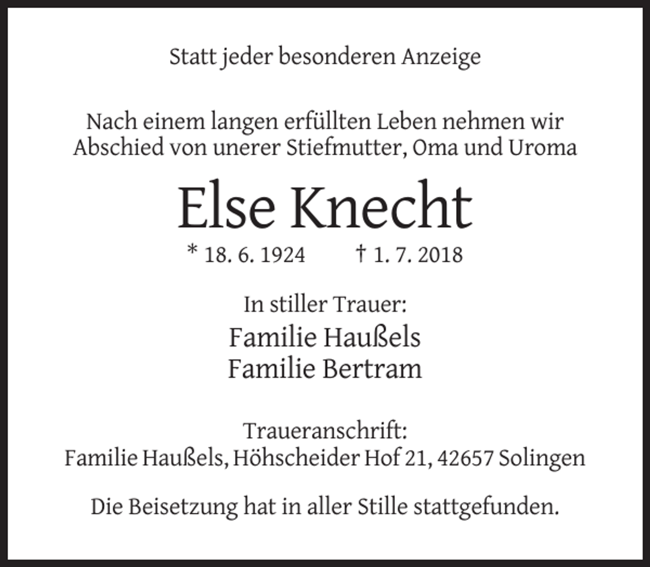 <p>Statt jeder besonderen Anzeige<br />Nach einem langen erfüllten Leben nehmen wir<br />Abschied von unerer Stiefmutter, Oma und Uroma</p><p>Else Knecht<br />* 18. 6. 1924</p><p>† 1. 7. 2018</p><p>In stiller Trauer:</p><p>Familie Haußels<br />Familie Bertram<br />Traueranschrift:<br />Familie Haußels, Höhscheider Hof 21, 42657 Solingen<br />Die Beisetzung hat in aller Stille stattgefunden.</p>