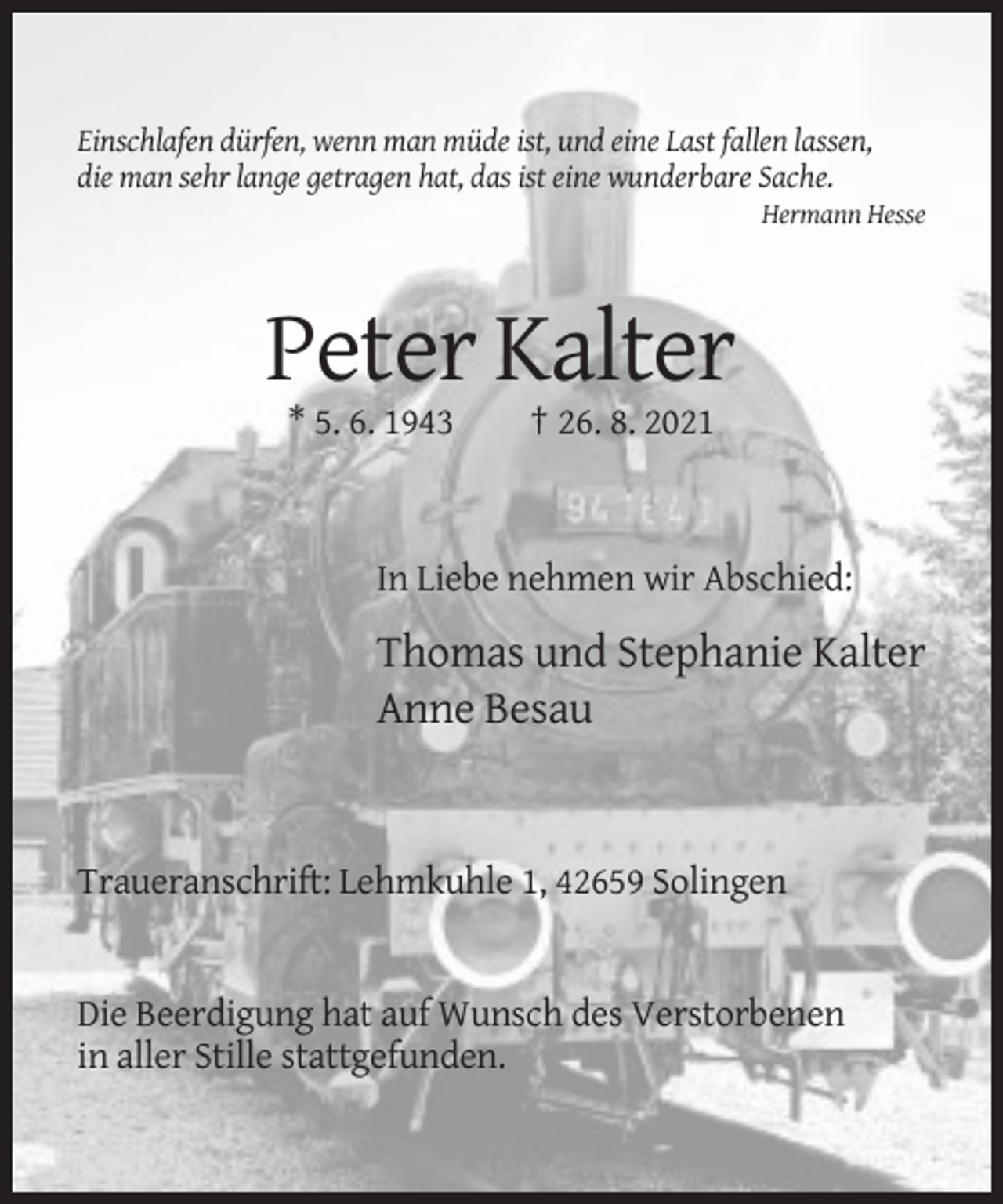 <p>Einschlafen dürfen, wenn man müde ist, und eine Last fallen lassen,<br />die man sehr lange getragen hat, das ist eine wunderbare Sache.<br />Hermann Hesse</p><p>Peter Kalter<br />* 5. 6. 1943</p><p>† 26. 8. 2021</p><p>In Liebe nehmen wir Abschied:</p><p>Thomas und Stephanie Kalter<br />Anne Besau</p><p>Traueranschrift: Lehmkuhle 1, 42659 Solingen</p><p>Die Beerdigung hat auf Wunsch des Verstorbenen<br />in aller Stille stattgefunden.</p>