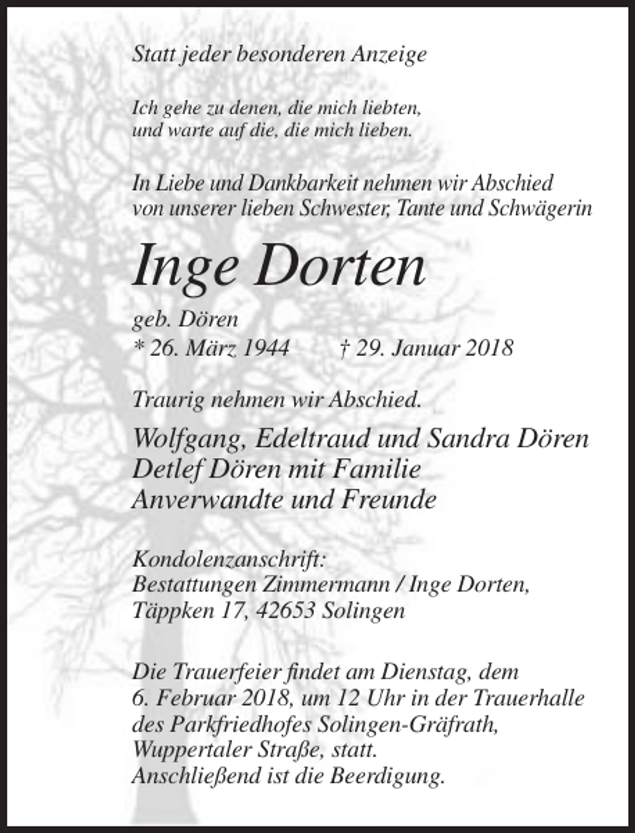 <p>Statt jeder besonderen Anzeige<br />Ich gehe zu denen, die mich liebten,<br />und warte auf die, die mich lieben.</p><p>In Liebe und Dankbarkeit nehmen wir Abschied<br />von unserer lieben Schwester, Tante und Schwägerin</p><p>Inge Dorten<br />geb. Dören<br />* 26. März 1944</p><p>† 29. Januar 2018</p><p>Traurig nehmen wir Abschied.</p><p>Wolfgang, Edeltraud und Sandra Dören<br />Detlef Dören mit Familie<br />Anverwandte und Freunde<br />Kondolenzanschrift:<br />Bestattungen Zimmermann / Inge Dorten,<br />Täppken 17, 42653 Solingen<br />Die Trauerfeier findet am Dienstag, dem<br />6. Februar 2018, um 12 Uhr in der Trauerhalle<br />des Parkfriedhofes Solingen-Gräfrath,<br />Wuppertaler Straße, statt.<br />Anschließend ist die Beerdigung.</p>