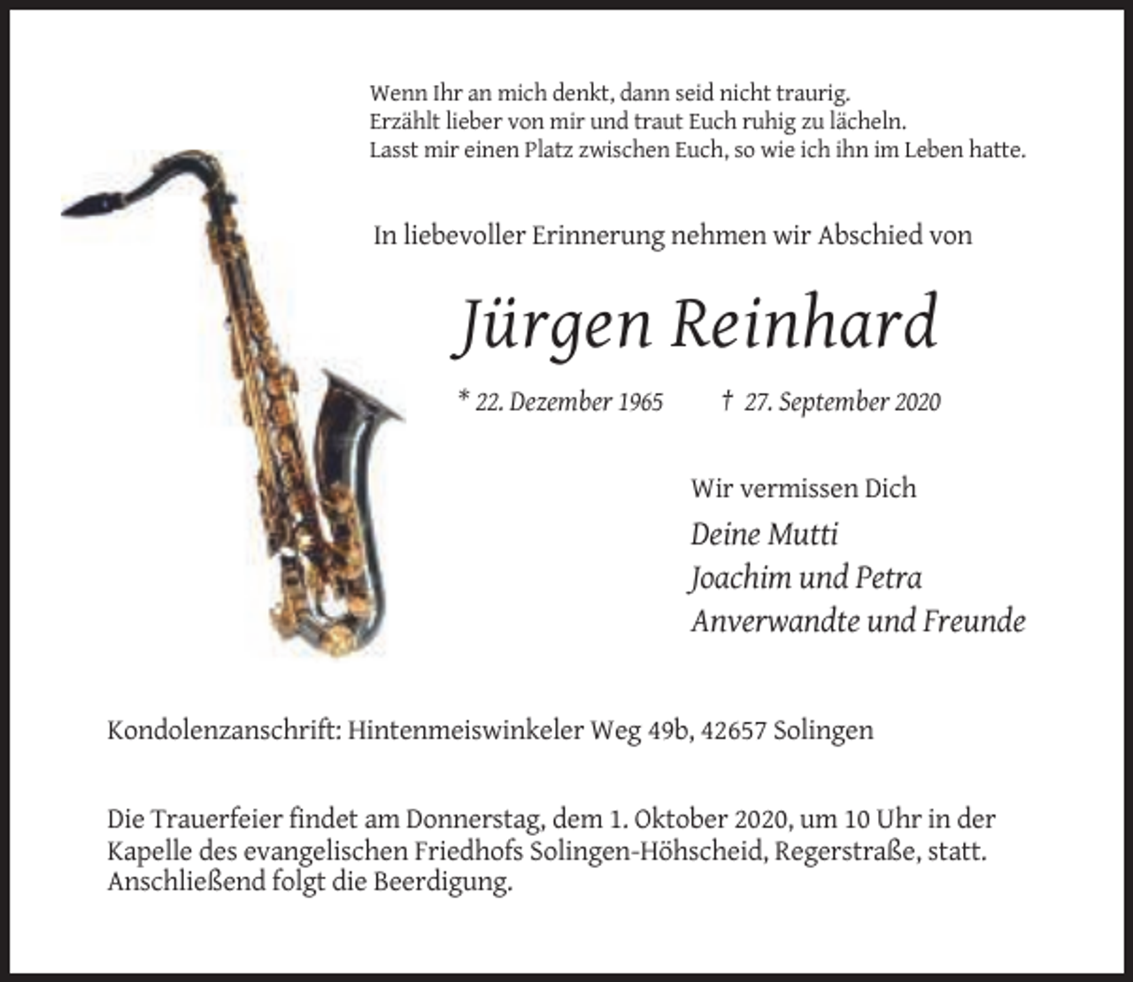 <p>Wenn Ihr an mich denkt, dann seid nicht traurig.<br />Erzählt lieber von mir und traut Euch ruhig zu lächeln.<br />Lasst mir einen Platz zwischen Euch, so wie ich ihn im Leben hatte.</p><p>In liebevoller Erinnerung nehmen wir Abschied von</p><p>Jürgen Reinhard<br />* 22. Dezember 1965</p><p>† 27. September 2020</p><p>Wir vermissen Dich</p><p>Deine Mutti<br />Joachim und Petra<br />Anverwandte und Freunde</p><p>Kondolenzanschrift: Hintenmeiswinkeler Weg 49b, 42657 Solingen</p><p>Die Trauerfeier findet am Donnerstag, dem 1. Oktober 2020, um 10 Uhr in der<br />Kapelle des evangelischen Friedhofs Solingen-Höhscheid, Regerstraße, statt.<br />Anschließend folgt die Beerdigung.</p>