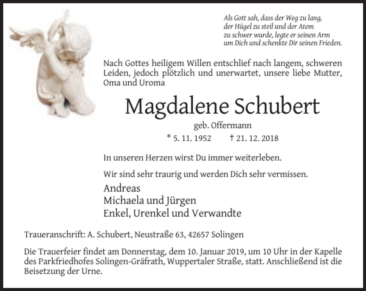 <p>Als Gott sah, dass der Weg zu lang,<br />der Hügel zu steil und der Atem<br />zu schwer wurde, legte er seinen Arm<br />um Dich und schenkte Dir seinen Frieden.</p><p>Nach Gottes heiligem Willen entschlief nach langem, schweren<br />Leiden, jedoch plötzlich und unerwartet, unsere liebe Mutter,<br />Oma und Uroma</p><p>Magdalene Schubert<br />geb. Offermann<br />* 5. 11. 1952<br />† 21. 12. 2018<br />In unseren Herzen wirst Du immer weiterleben.<br />Wir sind sehr traurig und werden Dich sehr vermissen.</p><p>Andreas<br />Michaela und Jürgen<br />Enkel, Urenkel und Verwandte<br />Traueranschrift: A. Schubert, Neustraße 63, 42657 Solingen<br />Die Trauerfeier findet am Donnerstag, dem 10. Januar 2019, um 10 Uhr in der Kapelle<br />des Parkfriedhofes Solingen-Gräfrath, Wuppertaler Straße, statt. Anschließend ist die<br />Beisetzung der Urne.</p>