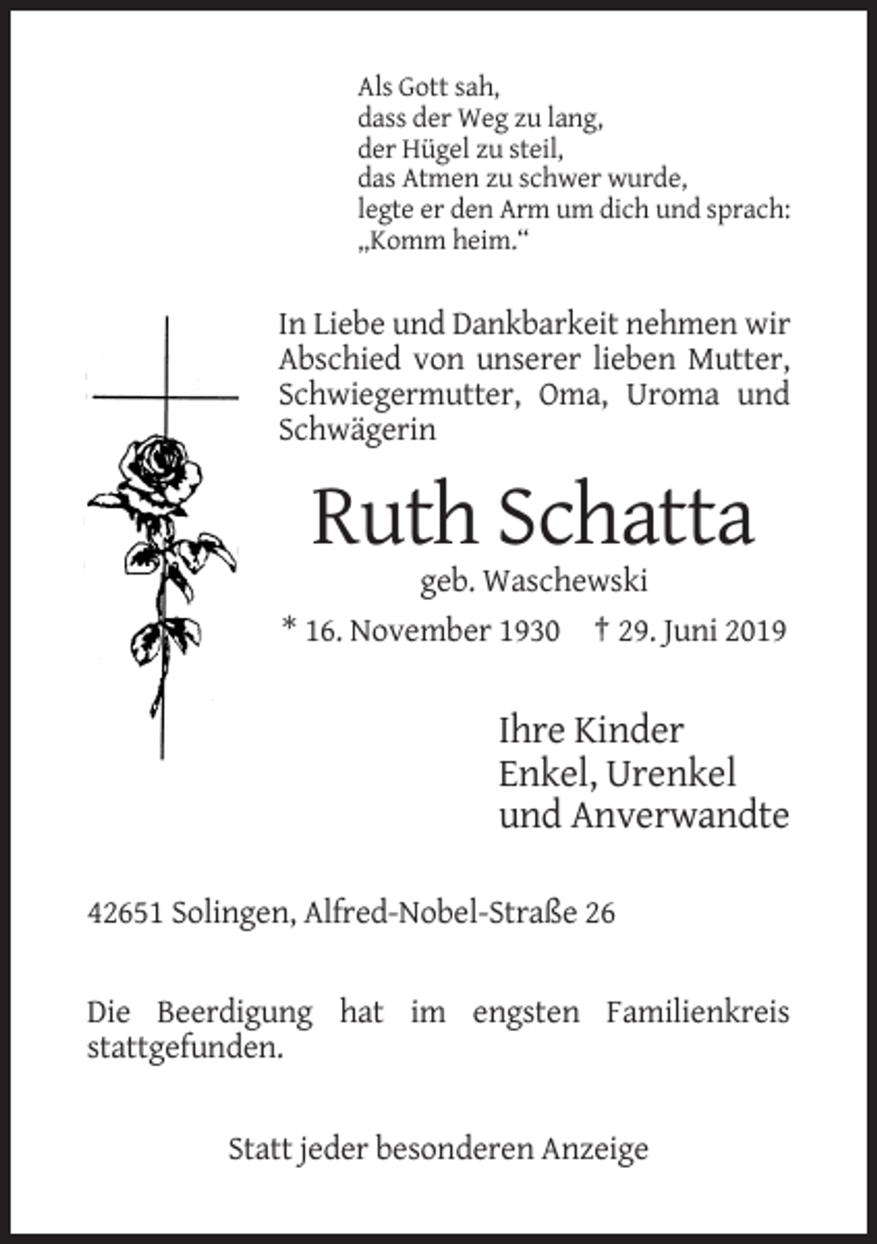 <p>Als Gott sah,<br />dass der Weg zu lang,<br />der Hügel zu steil,<br />das Atmen zu schwer wurde,<br />legte er den Arm um dich und sprach:<br />„Komm heim.“</p><p>In Liebe und Dankbarkeit nehmen wir<br />Abschied von unserer lieben Mutter,<br />Schwiegermutter, Oma, Uroma und<br />Schwägerin</p><p>Ruth Schatta<br />geb. Waschewski<br />* 16. November 1930 † 29. Juni 2019</p><p>Ihre Kinder<br />Enkel, Urenkel<br />und Anverwandte<br />42651 Solingen, Alfred-Nobel-Straße 26</p><p>Die Beerdigung hat im engsten Familienkreis<br />stattgefunden.</p><p>Statt jeder besonderen Anzeige</p>