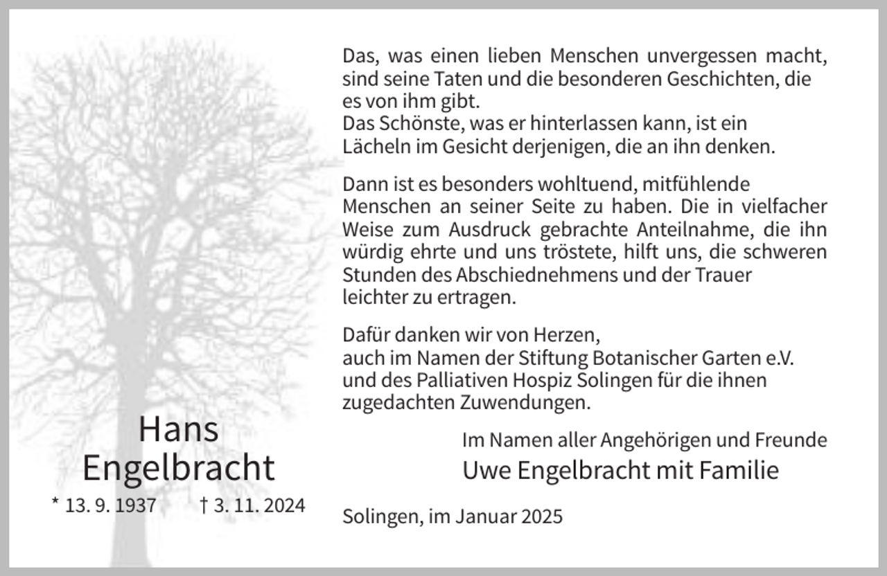 <p>Das, was einen lieben Menschen unvergessen macht,<br />sind seine Taten und die besonderen Geschichten, die<br />es von ihm gibt.<br />Das Schönste, was er hinterlassen kann, ist ein<br />Lächeln im Gesicht derjenigen, die an ihn denken.<br />Dann ist es besonders wohltuend, mitfühlende<br />Menschen an seiner Seite zu haben. Die in vielfacher<br />Weise zum Ausdruck gebrachte Anteilnahme, die ihn<br />würdig ehrte und uns tröstete, hilft uns, die schweren<br />Stunden des Abschiednehmens und der Trauer<br />leichter zu ertragen.</p><p>Hans<br />Engelbracht<br />* 13. 9. 1937</p><p>† 3. 11. 2024</p><p>Dafür danken wir von Herzen,<br />auch im Namen der Stiftung Botanischer Garten e.V.<br />und des Palliativen Hospiz Solingen für die ihnen<br />zugedachten Zuwendungen.<br />Im Namen aller Angehörigen und Freunde</p><p>Uwe Engelbracht mit Familie<br />Solingen, im Januar 2025</p>