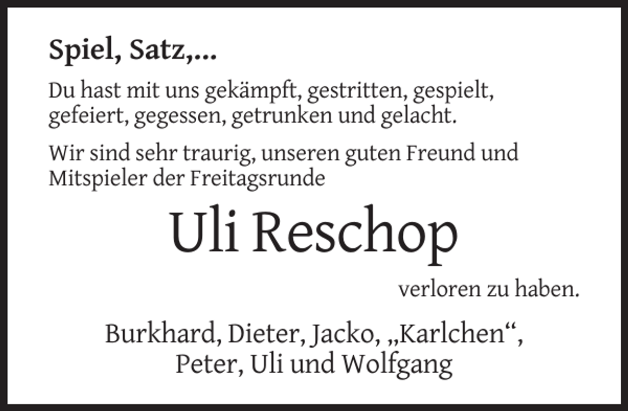 <p>Spiel, Satz,...<br />Du hast mit uns gekämpft, gestritten, gespielt,<br />gefeiert, gegessen, getrunken und gelacht.<br />Wir sind sehr traurig, unseren guten Freund und<br />Mitspieler der Freitagsrunde</p><p>Uli Reschop<br />verloren zu haben.</p><p>Burkhard, Dieter, Jacko, „Karlchen“,<br />Peter, Uli und Wolfgang</p>