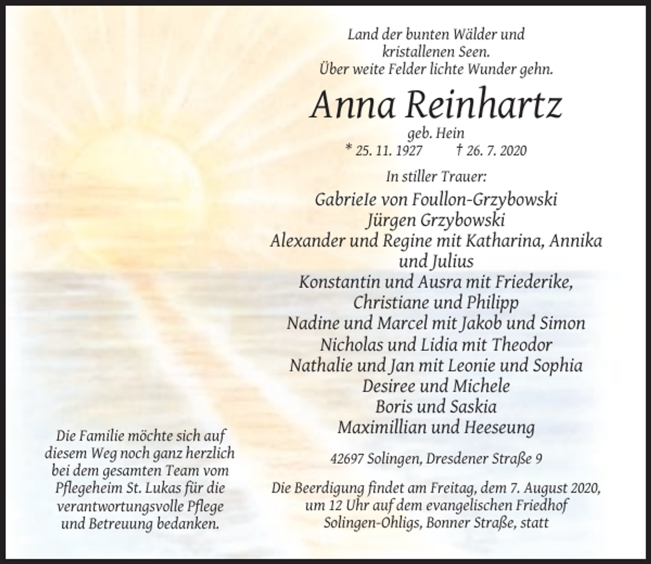 <p>Land der bunten Wälder und<br />kristallenen Seen.<br />Über weite Felder lichte Wunder gehn.</p><p>Anna Reinhartz<br />geb. Hein<br />* 25. 11. 1927<br />† 26. 7. 2020<br />In stiller Trauer:</p><p>GabrieIe von Foullon-Grzybowski<br />Jürgen Grzybowski<br />Alexander und Regine mit Katharina, Annika<br />und Julius<br />Konstantin und Ausra mit Friederike,<br />Christiane und Philipp<br />Nadine und Marcel mit Jakob und Simon<br />Nicholas und Lidia mit Theodor<br />Nathalie und Jan mit Leonie und Sophia<br />Desiree und Michele<br />Boris und Saskia<br />Maximillian und Heeseung<br />Die Familie möchte sich auf<br />diesem Weg noch ganz herzlich<br />bei dem gesamten Team vom<br />Pflegeheim St. Lukas für die<br />verantwortungsvolle Pflege<br />und Betreuung bedanken.</p><p>42697 Solingen, Dresdener Straße 9<br />Die Beerdigung findet am Freitag, dem 7. August 2020,<br />um 12 Uhr auf dem evangelischen Friedhof<br />Solingen-Ohligs, Bonner Straße, statt</p>
