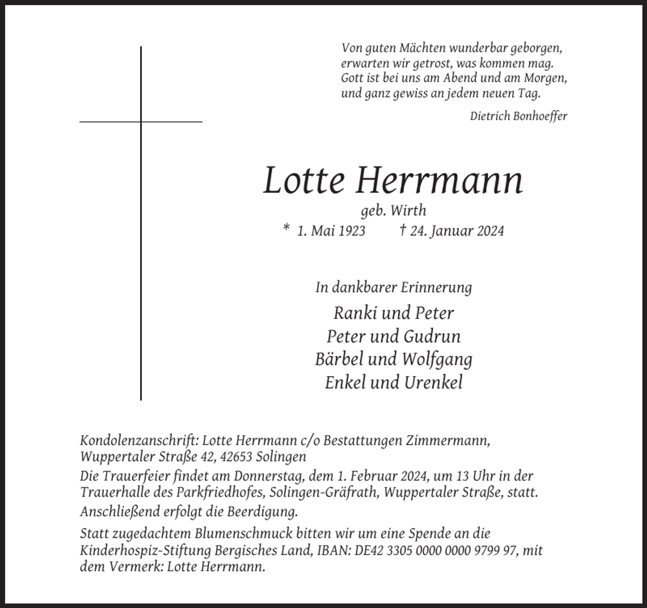 <p>Von guten Mächten wunderbar geborgen,<br />erwarten wir getrost, was kommen mag.<br />Gott ist bei uns am Abend und am Morgen,<br />und ganz gewiss an jedem neuen Tag.<br />Dietrich Bonhoeffer</p><p>Lotte Herrmann<br />geb. Wirth<br />* 1. Mai 1923<br />† 24. Januar 2024</p><p>In dankbarer Erinnerung</p><p>Ranki und Peter<br />Peter und Gudrun<br />Bärbel und Wolfgang<br />Enkel und Urenkel</p><p>Kondolenzanschrift: Lotte Herrmann c/o Bestattungen Zimmermann,<br />Wuppertaler Straße 42, 42653 Solingen<br />Die Trauerfeier findet am Donnerstag, dem 1. Februar 2024, um 13 Uhr in der<br />Trauerhalle des Parkfriedhofes, Solingen-Gräfrath, Wuppertaler Straße, statt.<br />Anschließend erfolgt die Beerdigung.<br />Statt zugedachtem Blumenschmuck bitten wir um eine Spende an die<br />Kinderhospiz-Stiftung Bergisches Land, IBAN: DE42 3305 9797, mit<br />dem Vermerk: Lotte Herrmann.</p>