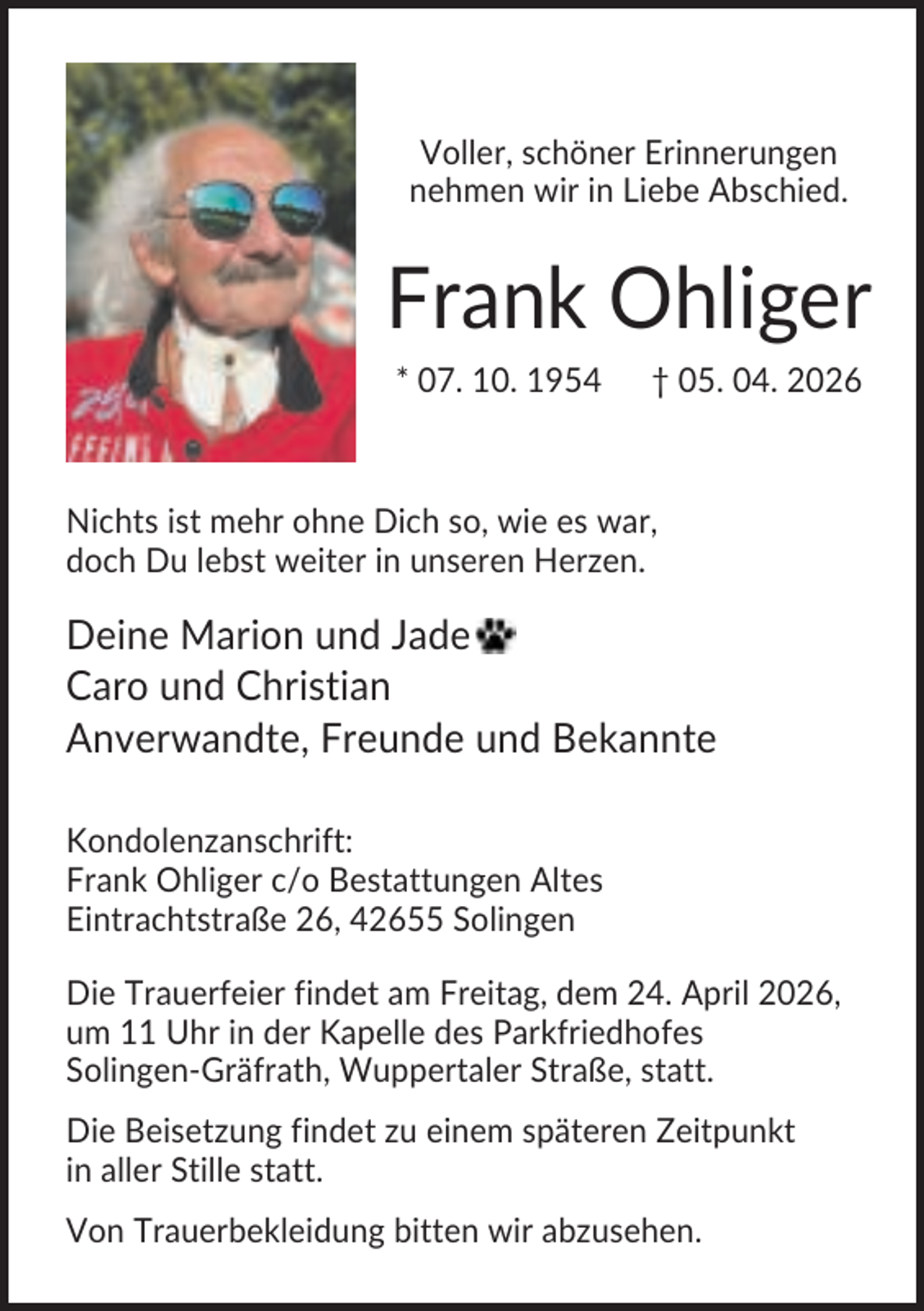 <p>Voller, schöner Erinnerungen<br />nehmen wir in Liebe Abschied.</p><p>Frank Ohliger<br />* 07. 10. 1954</p><p>† 05. 04. 2026</p><p>Nichts ist mehr ohne Dich so, wie es war,<br />doch Du lebst weiter in unseren Herzen.</p><p>Deine Marion und Jade<br />Caro und Christian<br />Anverwandte, Freunde und Bekannte<br />Kondolenzanschrift:<br />Frank Ohliger c/o Bestattungen Altes<br />Eintrachtstraße 26, 42655 Solingen<br />Die Trauerfeier findet am Freitag, dem 24. April 2026,<br />um 11 Uhr in der Kapelle des Parkfriedhofes<br />Solingen-Gräfrath, Wuppertaler Straße, statt.<br />Die Beisetzung findet zu einem späteren Zeitpunkt<br />in aller Stille statt.<br />Von Trauerbekleidung bitten wir abzusehen.</p>