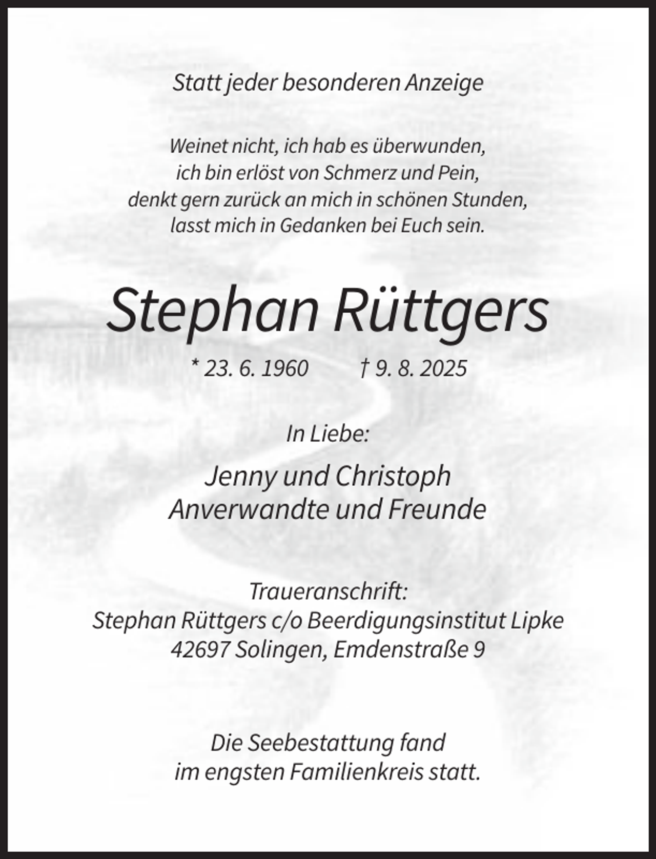 <p>Statt jeder besonderen Anzeige<br />Weinet nicht, ich hab es überwunden,<br />ich bin erlöst von Schmerz und Pein,<br />denkt gern zurück an mich in schönen Stunden,<br />lasst mich in Gedanken bei Euch sein.</p><p>Stephan Rüttgers<br />* 23. 6. 1960</p><p>† 9. 8. 2025</p><p>In Liebe:</p><p>Jenny und Christoph<br />Anverwandte und Freunde<br />Traueranschrift:<br />Stephan Rüttgers c/o Beerdigungsinstitut Lipke<br />42697 Solingen, Emdenstraße 9</p><p>Die Seebestattung fand<br />im engsten Familienkreis statt.</p>