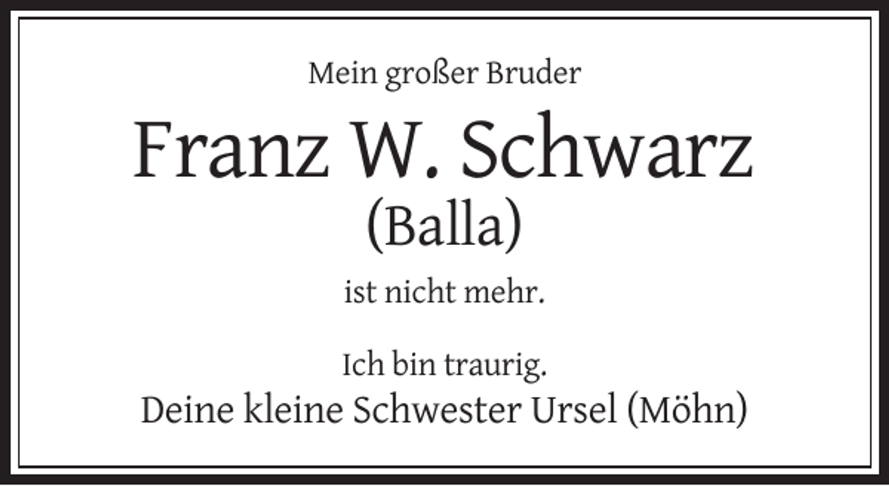 <p>Mein großer Bruder</p><p>Franz W. Schwarz<br />(Balla)<br />ist nicht mehr.<br />Ich bin traurig.</p><p>Deine kleine Schwester Ursel (Möhn)</p>