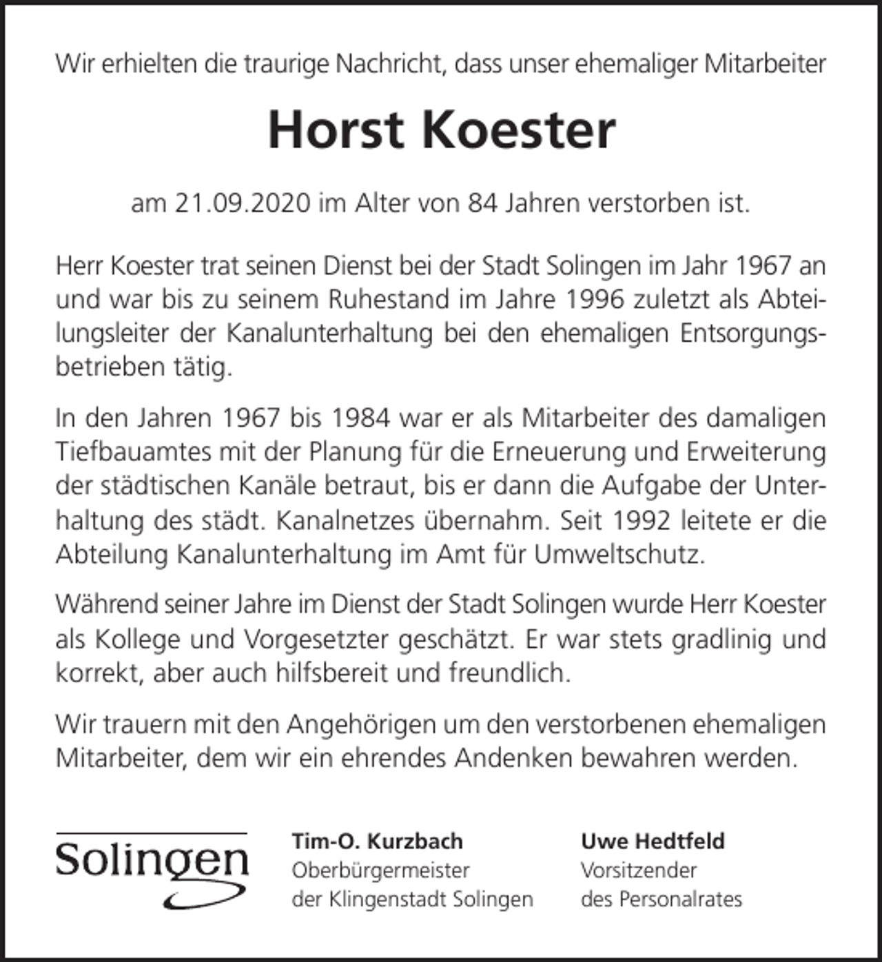 <p>Wir erhielten die traurige Nachricht, dass unser ehemaliger Mitarbeiter</p><p>Horst Koester<br />am 21.09.2020 im Alter von 84 Jahren verstorben ist.<br />Herr Koester trat seinen Dienst bei der Stadt Solingen im Jahr 1967 an<br />und war bis zu seinem Ruhestand im Jahre 1996 zuletzt als Abteilungsleiter der Kanalunterhaltung bei den ehemaligen Entsorgungsbetrieben tätig.<br />In den Jahren 1967 bis 1984 war er als Mitarbeiter des damaligen<br />Tiefbauamtes mit der Planung für die Erneuerung und Erweiterung<br />der städtischen Kanäle betraut, bis er dann die Aufgabe der Unterhaltung des städt. Kanalnetzes übernahm. Seit 1992 leitete er die<br />Abteilung Kanalunterhaltung im Amt für Umweltschutz.<br />Während seiner Jahre im Dienst der Stadt Solingen wurde Herr Koester<br />als Kollege und Vorgesetzter geschätzt. Er war stets gradlinig und<br />korrekt, aber auch hilfsbereit und freundlich.<br />Wir trauern mit den Angehörigen um den verstorbenen ehemaligen<br />Mitarbeiter, dem wir ein ehrendes Andenken bewahren werden.<br />Tim-O. Kurzbach<br />Oberbürgermeister<br />der Klingenstadt Solingen</p><p>Uwe Hedtfeld<br />Vorsitzender<br />des Personalrates</p>
