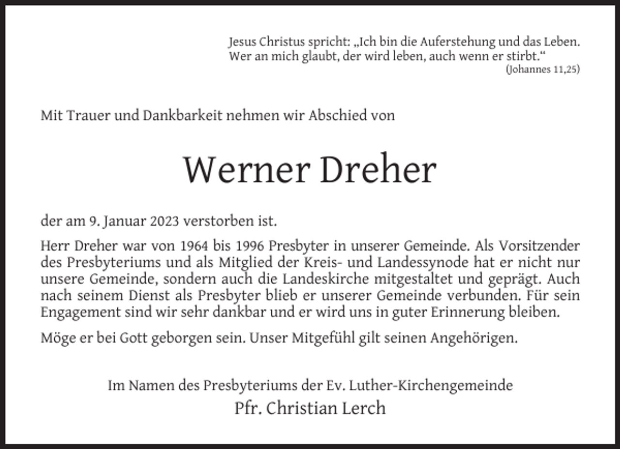 <p>Jesus Christus spricht: „Ich bin die Auferstehung und das Leben.<br />Wer an mich glaubt, der wird leben, auch wenn er stirbt.“<br />(Johannes 11,25)</p><p>Mit Trauer und Dankbarkeit nehmen wir Abschied von</p><p>Werner Dreher<br />der am 9. Januar 2023 verstorben ist.<br />Herr Dreher war von 1964 bis 1996 Presbyter in unserer Gemeinde. Als Vorsitzender<br />des Presbyteriums und als Mitglied der Kreis- und Landessynode hat er nicht nur<br />unsere Gemeinde, sondern auch die Landeskirche mitgestaltet und geprägt. Auch<br />nach seinem Dienst als Presbyter blieb er unserer Gemeinde verbunden. Für sein<br />Engagement sind wir sehr dankbar und er wird uns in guter Erinnerung bleiben.<br />Möge er bei Gott geborgen sein. Unser Mitgefühl gilt seinen Angehörigen.<br />Im Namen des Presbyteriums der Ev. Luther-Kirchengemeinde</p><p>Pfr. Christian Lerch</p>