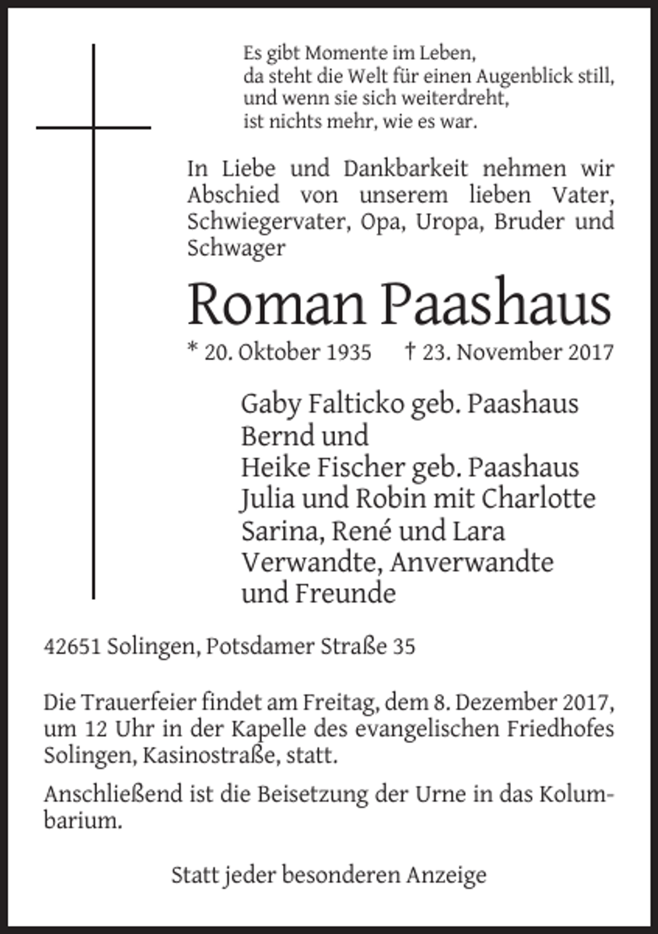 <p>Es gibt Momente im Leben,<br />da steht die Welt für einen Augenblick still,<br />und wenn sie sich weiterdreht,<br />ist nichts mehr, wie es war.</p><p>In Liebe und Dankbarkeit nehmen wir<br />Abschied von unserem lieben Vater,<br />Schwiegervater, Opa, Uropa, Bruder und<br />Schwager</p><p>Roman Paashaus<br />* 20. Oktober 1935</p><p>† 23. November 2017</p><p>Gaby Falticko geb. Paashaus<br />Bernd und<br />Heike Fischer geb. Paashaus<br />Julia und Robin mit Charlotte<br />Sarina, René und Lara<br />Verwandte, Anverwandte<br />und Freunde<br />42651 Solingen, Potsdamer Straße 35<br />Die Trauerfeier findet am Freitag, dem 8. Dezember 2017,<br />um 12 Uhr in der Kapelle des evangelischen Friedhofes<br />Solingen, Kasinostraße, statt.<br />Anschließend ist die Beisetzung der Urne in das Kolumbarium.<br />Statt jeder besonderen Anzeige</p>