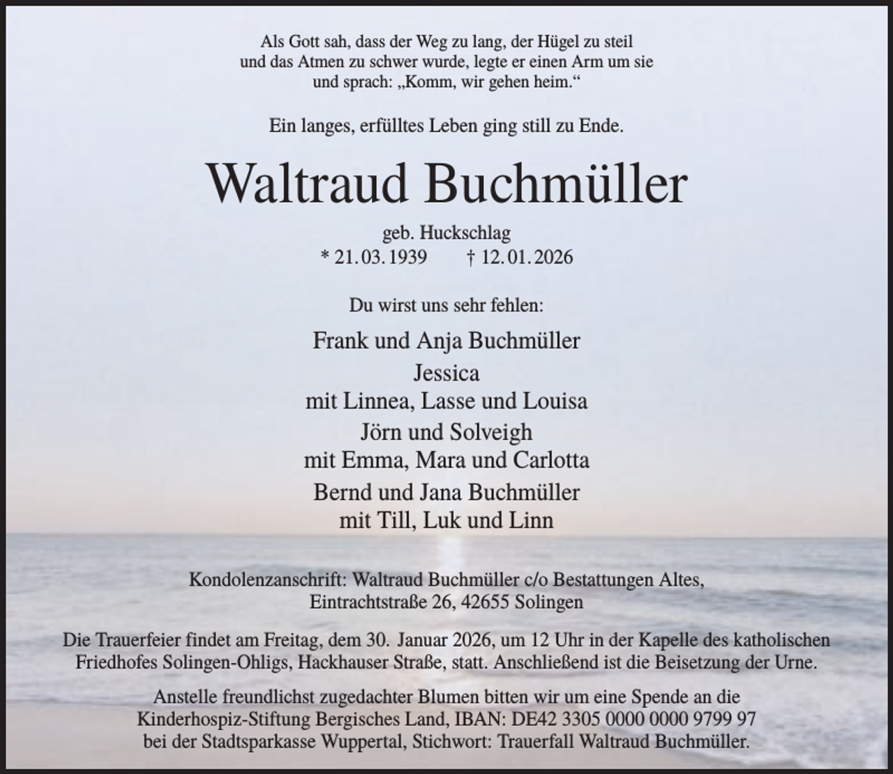 <p>Als Gott sah, dass der Weg zu lang, der Hügel zu steil<br />und das Atmen zu schwer wurde, legte er einen Arm um sie<br />und sprach: „Komm, wir gehen heim.“</p><p>Ein langes, erfülltes Leben ging still zu Ende.</p><p>Waltraud Buchmüller<br />geb. Huckschlag<br />* 21. 03. 1939<br />† 12. 01. 2026<br />Du wirst uns sehr fehlen:</p><p>Frank und Anja Buchmüller<br />Jessica<br />mit Linnea, Lasse und Louisa<br />Jörn und Solveigh<br />mit Emma, Mara und Carlotta<br />Bernd und Jana Buchmüller<br />mit Till, Luk und Linn<br />Kondolenzanschrift: Waltraud Buchmüller c/o Bestattungen Altes,<br />Eintrachtstraße 26, 42655 Solingen<br />Die Trauerfeier findet am Freitag, dem 30. Januar 2026, um 12 Uhr in der Kapelle des katholischen<br />Friedhofes Solingen-Ohligs, Hackhauser Straße, statt. Anschließend ist die Beisetzung der Urne.<br />Anstelle freundlichst zugedachter Blumen bitten wir um eine Spende an die<br />Kinderhospiz-Stiftung Bergisches Land, IBAN: DE42 3305 9797<br />bei der Stadtsparkasse Wuppertal, Stichwort: Trauerfall Waltraud Buchmüller.</p>