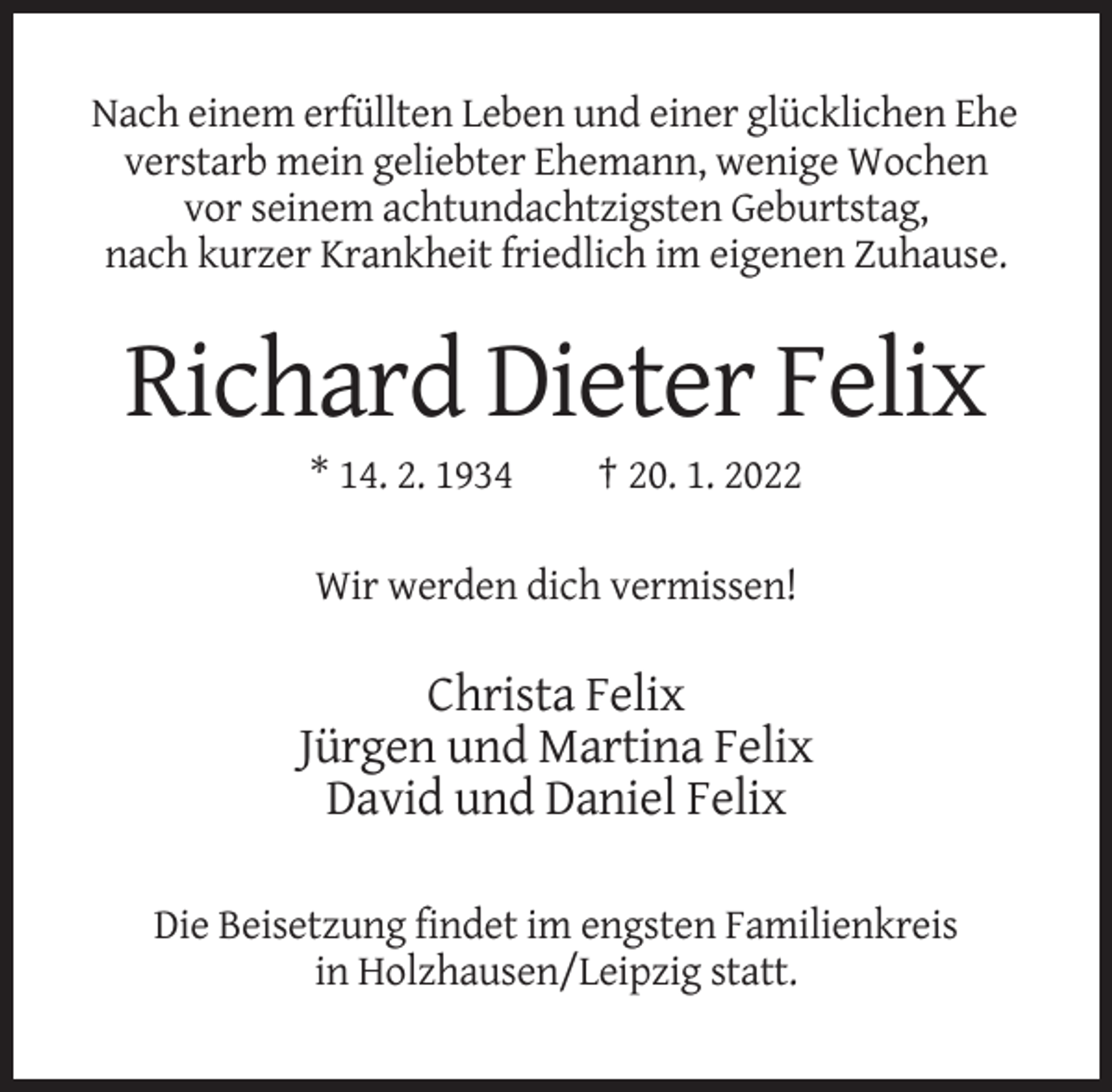 <p>Nach einem erfüllten Leben und einer glücklichen Ehe<br />verstarb mein geliebter Ehemann, wenige Wochen<br />vor seinem achtundachtzigsten Geburtstag,<br />nach kurzer Krankheit friedlich im eigenen Zuhause.</p><p>Richard Dieter Felix<br />* 14. 2. 1934</p><p>† 20. 1. 2022</p><p>Wir werden dich vermissen!</p><p>Christa Felix<br />Jürgen und Martina Felix<br />David und Daniel Felix<br />Die Beisetzung findet im engsten Familienkreis<br />in Holzhausen/Leipzig statt.</p>