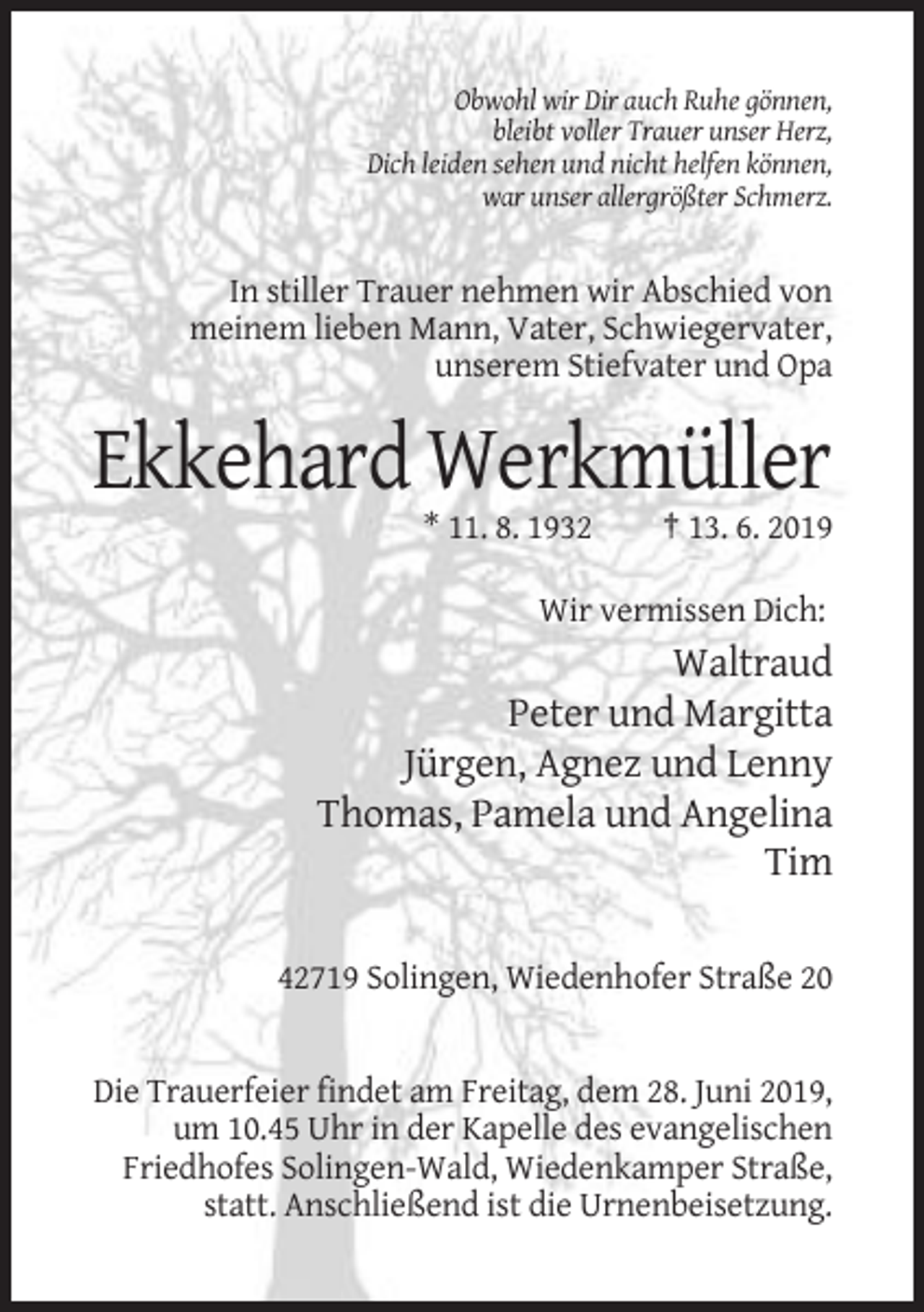 <p>Obwohl wir Dir auch Ruhe gönnen,<br />bleibt voller Trauer unser Herz,<br />Dich leiden sehen und nicht helfen können,<br />war unser allergrößter Schmerz.</p><p>In stiller Trauer nehmen wir Abschied von<br />meinem lieben Mann, Vater, Schwiegervater,<br />unserem Stiefvater und Opa</p><p>Ekkehard Werkmüller<br />* 11. 8. 1932</p><p>† 13. 6. 2019</p><p>Wir vermissen Dich:</p><p>Waltraud<br />Peter und Margitta<br />Jürgen, Agnez und Lenny<br />Thomas, Pamela und Angelina<br />Tim<br />42719 Solingen, Wiedenhofer Straße 20</p><p>Die Trauerfeier findet am Freitag, dem 28. Juni 2019,<br />um 10.45 Uhr in der Kapelle des evangelischen<br />Friedhofes Solingen-Wald, Wiedenkamper Straße,<br />statt. Anschließend ist die Urnenbeisetzung.</p>