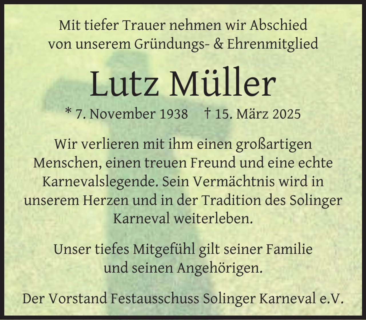 <p>Mit tiefer Trauer nehmen wir Abschied<br />von unserem Gründungs- &amp; Ehrenmitglied</p><p>Lutz Müller</p><p>* 7. November 1938</p><p>† 15. März 2025</p><p>Wir verlieren mit ihm einen großartigen<br />Menschen, einen treuen Freund und eine echte<br />Karnevalslegende. Sein Vermächtnis wird in<br />unserem Herzen und in der Tradition des Solinger<br />Karneval weiterleben.<br />Unser tiefes Mitgefühl gilt seiner Familie<br />und seinen Angehörigen.<br />Der Vorstand Festausschuss Solinger Karneval e.V.</p>